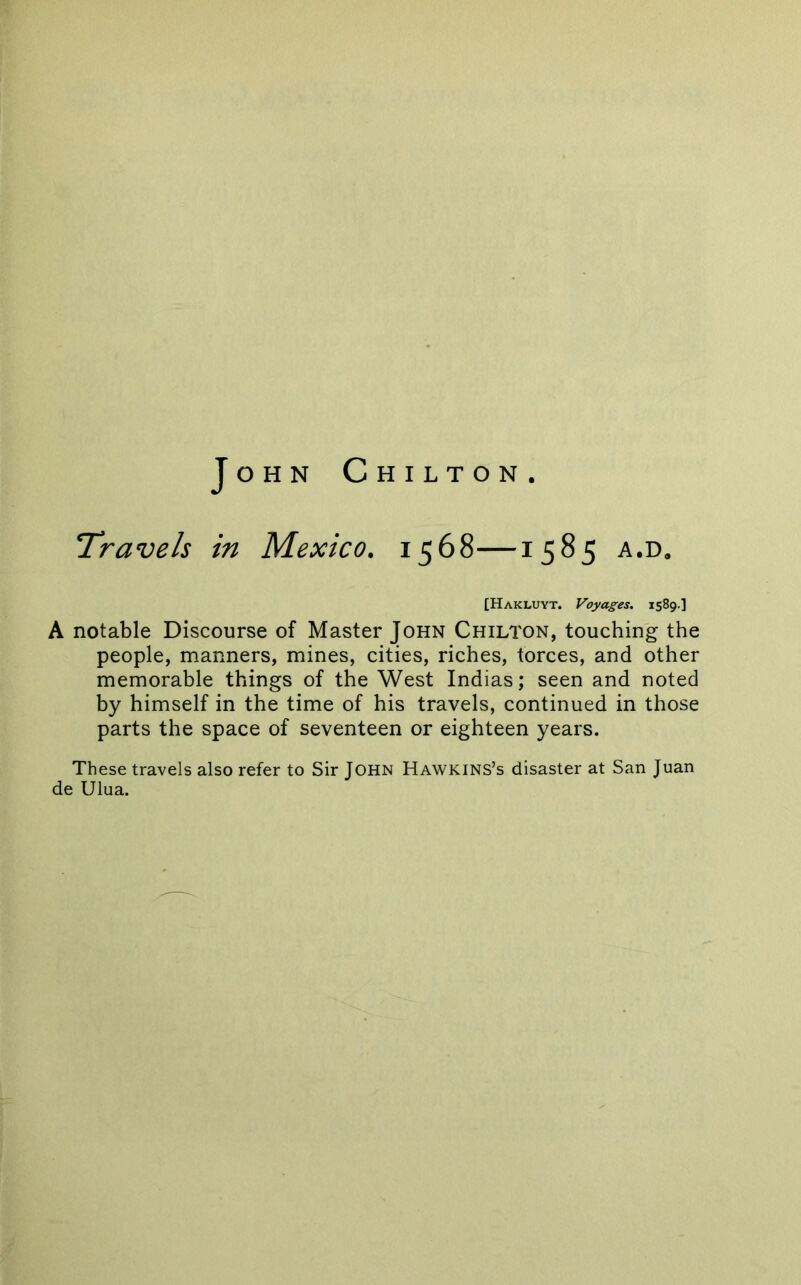 John Chilton. T’ravels in Mexico. 1568—1585 a.d. [Hakluyt. Voyages. 1589.] A notable Discourse of Master John Chilton, touching the people, manners, mines, cities, riches, torces, and other memorable things of the West Indias; seen and noted by himself in the time of his travels, continued in those parts the space of seventeen or eighteen years. These travels also refer to Sir John Hawkins’s disaster at San Juan de Ulua.