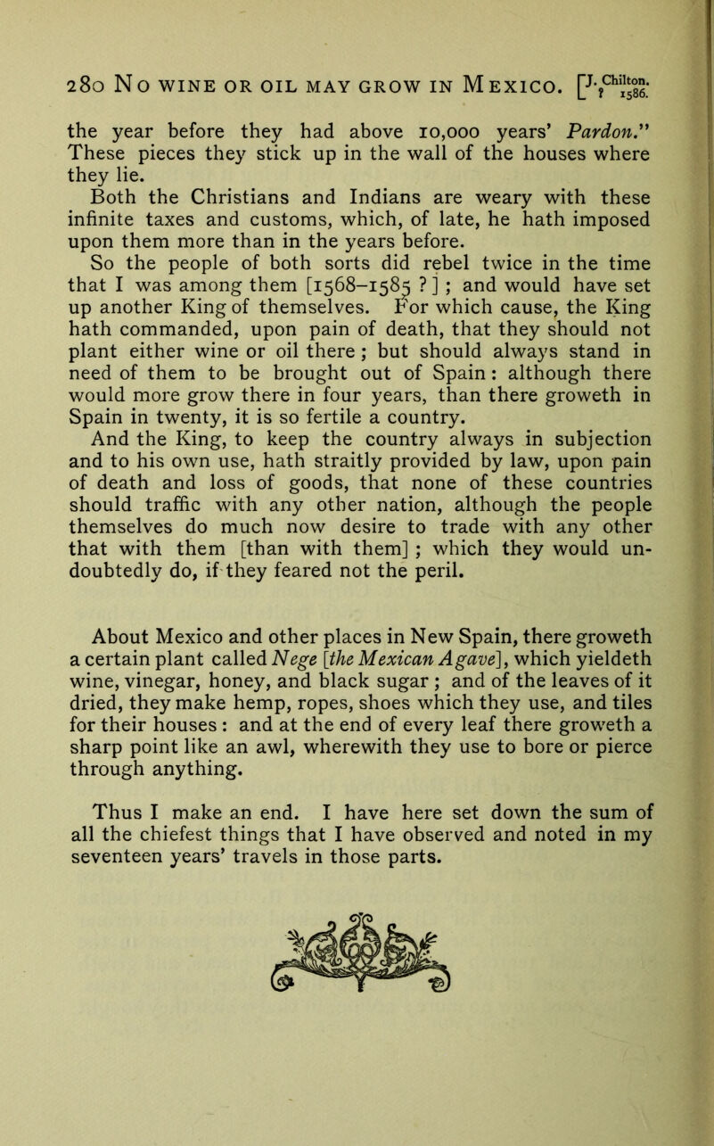 the year before they had above 10,000 years’ Pardon.''' These pieces they stick up in the wall of the houses where they lie. Both the Christians and Indians are weary with these infinite taxes and customs, which, of late, he hath imposed upon them more than in the years before. So the people of both sorts did rebel twice in the time that I was among them [1568-15^ ? ] ; and would have set up another King of themselves. For which cause, the King hath commanded, upon pain of death, that they should not plant either wine or oil there; but should always stand in need of them to be brought out of Spain: although there would more grow there in four years, than there groweth in Spain in twenty, it is so fertile a country. And the King, to keep the country always in subjection and to his own use, hath straitly provided by law, upon pain of death and loss of goods, that none of these countries should traffic with any other nation, although the people themselves do much now desire to trade with any other that with them [than with them] ; which they would un- doubtedly do, if they feared not the peril. About Mexico and other places in New Spain, there groweth a certain plant called Nege [the Mexican Agave], which yieldeth wine, vinegar, honey, and black sugar ; and of the leaves of it dried, they make hemp, ropes, shoes which they use, and tiles for their houses : and at the end of every leaf there groweth a sharp point like an awl, wherewith they use to bore or pierce through anything. Thus I make an end. I have here set down the sum of all the chiefest things that I have observed and noted in my seventeen years’ travels in those parts.