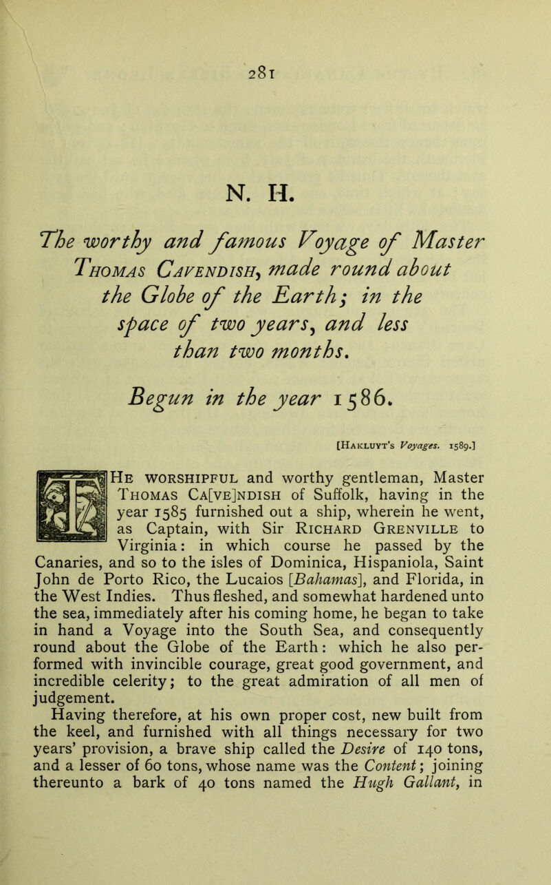 28t N. H. The worthy and famous Voyage of Master Thomas Cavendish-^ made round about the Globe of the Earth; in the space of two years^ and less than two months. Beg un in the year 1586. [Hakluyt’s Voyages. 1589.] He worshipful and worthy gentleman, Master Thomas Ca[ve]ndish of Suffolk, having in the year 1585 furnished out a ship, wherein he went, as Captain, with Sir Richard Grenville to Virginia: in which course he passed by the Canaries, and so to the isles of Dominica, Hispaniola, Saint John de Porto Rico, the Lucaios [Bahamas], and Florida, in the West Indies. Thus fleshed, and somewhat hardened unto the sea, immediately after his coming home, he began to take in hand a Voyage into the South Sea, and consequently round about the Globe of the Earth: which he also per- formed with invincible courage, great good government, and incredible celerity; to the great admiration of all men of judgement. Having therefore, at his own proper cost, new built from the keel, and furnished with all things necessary for two years’ provision, a brave ship called the Desire of 140 tons, and a lesser of 60 tons, whose name was the Content) joining thereunto a bark of 40 tons named the Hugh Gallant, in