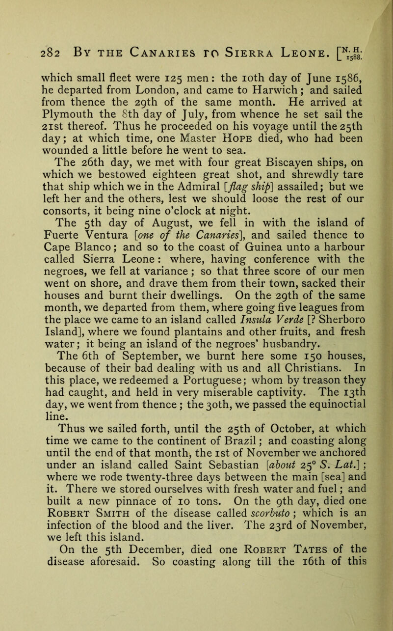 which small fleet were 125 men: the loth day of June 1586, he departed from London, and came to Harwich; and sailed from thence the 29th of the same month. He arrived at Plymouth the Sth day of July, from whence he set sail the 2ist thereof. Thus he proceeded on his voyage until the 25th day; at which time, one Master Hope died, who had been wounded a little before he went to sea. The 26th day, we met with four great Biscayen ships, on which we bestowed eighteen great shot, and shrewdly tare that ship which we in the Admiral [flag ship] assailed; but we left her and the others, lest we should loose the rest of our consorts, it being nine o’clock at night. The 5th day of August, we fell in with the island of Fuerte Ventura [one of the Canaries], and sailed thence to Cape Blanco; and so to the coast of Guinea unto a harbour called Sierra Leone: where, having conference with the negroes, we fell at variance; so that three score of our men went on shore, and drave them from their town, sacked their houses and burnt their dwellings. On the 29th of the same month, we departed from them, where going five leagues from the place we came to an island called Insula Verde [? Sherboro Island], where we found plantains and other fruits, and fresh water; it being an island of the negroes’ husbandry. The 6th of September, we burnt here some 150 houses, because of their bad dealing with us and all Christians. In this place, we redeemed a Portuguese; whom by treason they had caught, and held in very miserable captivity. The 13th day, we went from thence ; the 30th, we passed the equinoctial line. Thus we sailed forth, until the 25th of October, at which time we came to the continent of Brazil; and coasting along until the end of that month, the ist of November we anchored under an island called Saint Sebastian [about 25° 5. Lat.] ; where we rode twenty-three days between the main [sea] and it. There we stored ourselves with fresh water and fuel; and built a new pinnace of 10 tons. On the 9th day, died one Robert Smith of the disease called scorhuto ; which is an infection of the blood and the liver. The 23rd of November, we left this island. On the 5th December, died one Robert Tates of the disease aforesaid. So coasting along till the i6th of this