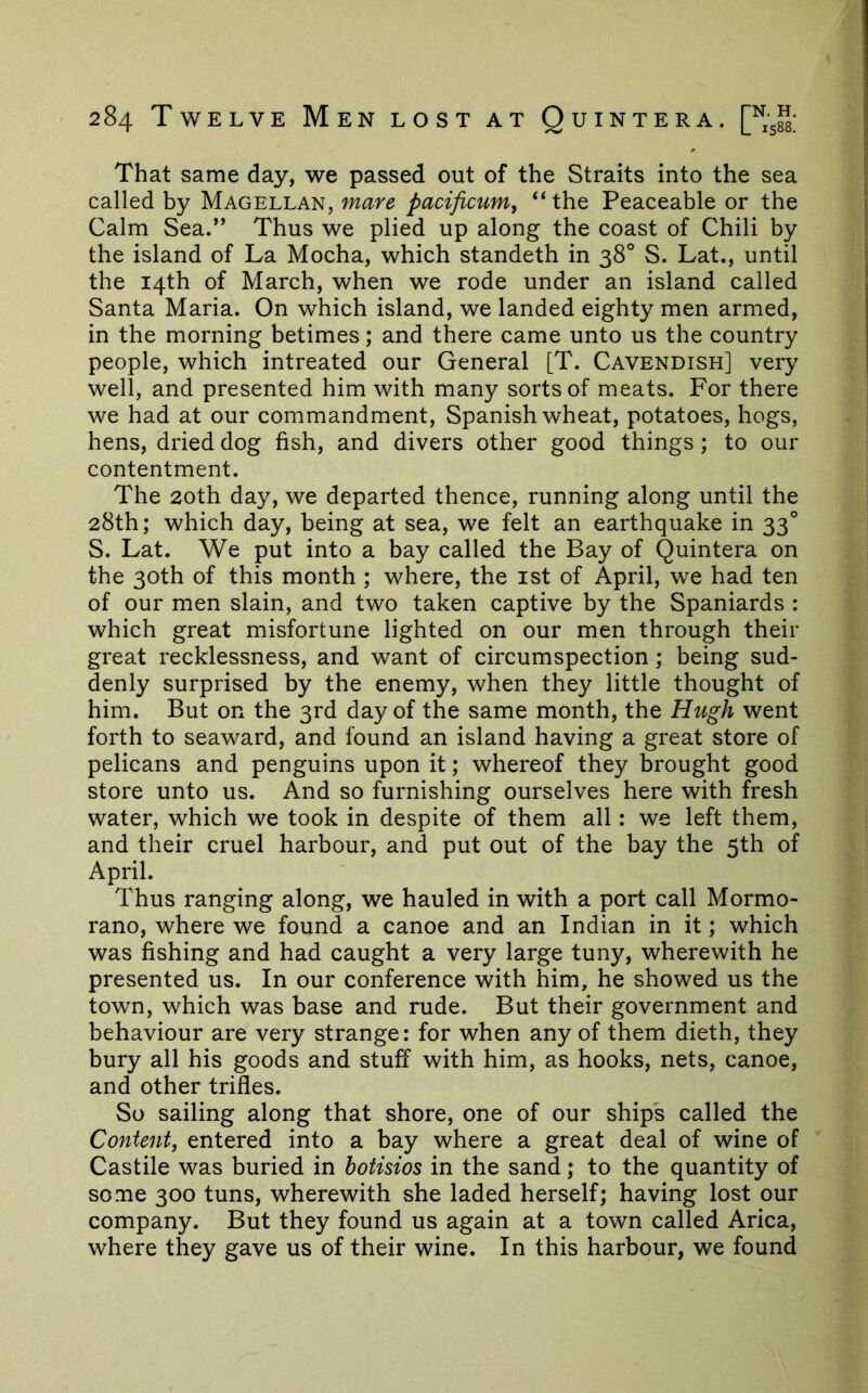 That same day, we passed out of the Straits into the sea called by Magellan, mare pacificum, “the Peaceable or the Calm Sea.” Thus we plied up along the coast of Chili by the island of La Mocha, which standeth in 38° S. Lat., until the 14th of March, when we rode under an island called Santa Maria. On which island, we landed eighty men armed, in the morning betimes; and there came unto us the country people, which intreated our General [T. Cavendish] very well, and presented him with many sorts of meats. For there we had at our commandment, Spanish wheat, potatoes, hogs, hens, dried dog fish, and divers other good things; to our contentment. The 20th day, we departed thence, running along until the 28th; which day, being at sea, we felt an earthquake in 33° S. Lat. We put into a bay called the Bay of Quintera on the 30th of this month ; where, the ist of April, we had ten of our men slain, and two taken captive by the Spaniards : which great misfortune lighted on our men through their great recklessness, and want of circumspection ; being sud- denly surprised by the enemy, when they little thought of him. But on the 3rd day of the same month, the Hugh went forth to seaward, and found an island having a great store of pelicans and penguins upon it; whereof they brought good store unto us. And so furnishing ourselves here with fresh water, which we took in despite of them all: we left them, and their cruel harbour, and put out of the bay the 5th of April. Thus ranging along, we hauled in with a port call Mormo- rano, where we found a canoe and an Indian in it; which was fishing and had caught a very large tuny, wherewith he presented us. In our conference with him, he showed us the town, which was base and rude. But their government and behaviour are very strange: for when any of them dieth, they bury all his goods and stuff with him, as hooks, nets, canoe, and other trifles. So sailing along that shore, one of our ships called the Content^ entered into a bay where a great deal of wine of Castile was buried in hotisios in the sand; to the quantity of some 300 tuns, wherewith she laded herself; having lost our company. But they found us again at a town called Arica, where they gave us of their wine. In this harbour, we found