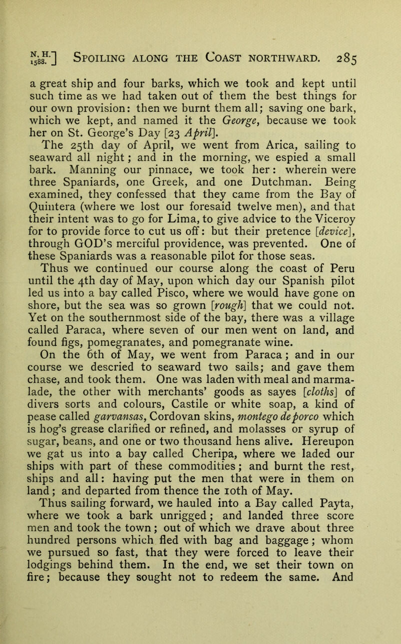 a great ship and four barks, which we took and kept until such time as we had taken out of them the best things for our own provision: then we burnt them all; saving one bark, which we kept, and named it the George^ because we took her on St. George’s Day [23 April]. The 25th day of April, we went from Arica, sailing to seaward all night; and in the morning, we espied a small bark. Manning our pinnace, we took her: wherein were three Spaniards, one Greek, and one Dutchman. Being examined, they confessed that they came from the Bay of Quintera (where we lost our foresaid twelve men), and that their intent was to go for Lima, to give advice to the Viceroy for to provide force to cut us off: but their pretence [device]y through GOD’S merciful providence, was prevented. One of these Spaniards was a reasonable pilot for those seas. Thus we continued our course along the coast of Peru until the 4th day of May, upon which day our Spanish pilot led us into a bay called Pisco, where we would have gone on shore, but the sea was so grown [rough] that we could not. Yet on the southernmost side of the bay, there was a village called Paraca, where seven of our men went on land, and found figs, pomegranates, and pomegranate wine. On the 6th of May, we went from Paraca; and in our course we descried to seaward two sails; and gave them chase, and took them. One was laden with meal and marma- lade, the other with merchants’ goods as sayes [cloths] of divers sorts and colours, Castile or white soap, a kind of pease called garvansas, Cordovan skins, montego deporco which is hog’s grease clarified or refined, and molasses or syrup of sugar, beans, and one or two thousand hens alive. Hereupon we gat us into a bay called Cheripa, where we laded our ships with part of these commodities; and burnt the rest, ships and all: having put the men that were in them on land; and departed from thence the loth of May. Thus sailing forward, we hauled into a Bay called Payta, where we took a bark unrigged; and landed three score men and took the town; out of which we drave about three hundred persons which fled with bag and baggage; whom we pursued so fast, that they were forced to leave their lodgings behind them. In the end, we set their town on fire; because they sought not to redeem the same. And