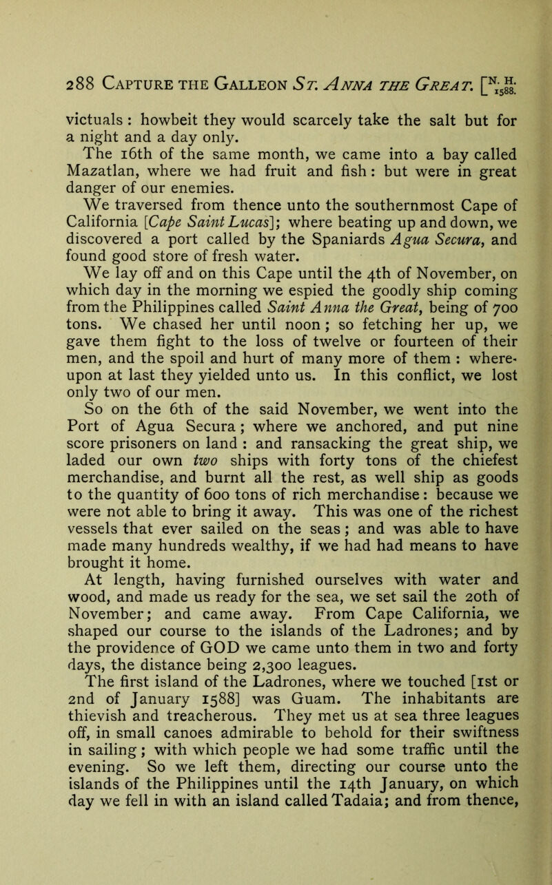 victuals : howbeit they would scarcely take the salt but for a night and a day only. The i6th of the same month, we came into a bay called Mazatlan, where we had fruit and fish: but were in great danger of our enemies. We traversed from thence unto the southernmost Cape of California {Cape Saint Lucas]) where beating up and down, we discovered a port called by the Spaniards Agua Secura^ and found good store of fresh water. We lay off and on this Cape until the 4th of November, on which day in the morning we espied the goodly ship coming from the Philippines called Saint Anna the Greats being of 700 tons. We chased her until noon ; so fetching her up, we gave them fight to the loss of twelve or fourteen of their men, and the spoil and hurt of many more of them : where- upon at last they yielded unto us. In this conflict, we lost only two of our men. So on the 6th of the said November, we went into the Port of Agua Secura; where we anchored, and put nine score prisoners on land : and ransacking the great ship, we laded our own two ships with forty tons of the chiefest merchandise, and burnt all the rest, as well ship as goods to the quantity of 600 tons of rich merchandise: because we were not able to bring it away. This was one of the richest vessels that ever sailed on the seas; and was able to have made many hundreds wealthy, if we had had means to have brought it home. At length, having furnished ourselves with water and wood, and made us ready for the sea, we set sail the 20th of November; and came away. From Cape California, we shaped our course to the islands of the Ladrones; and by the providence of GOD we came unto them in two and forty days, the distance being 2,300 leagues. The first island of the Ladrones, where we touched [ist or 2nd of January 1588] was Guam. The inhabitants are thievish and treacherous. They met us at sea three leagues off, in small canoes admirable to behold for their swiftness in sailing; with which people we had some traffic until the evening. So we left them, directing our course unto the islands of the Philippines until the 14th January, on which day we fell in with an island called Tadaia; and from thence.