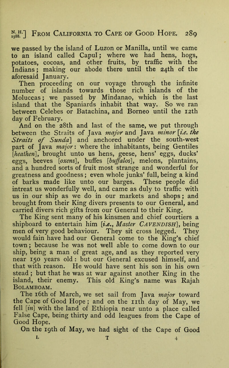 we passed by the island of Luzon or Manilla, until we came to an island called Capul; where we had hens, hogs, potatoes, cocoas, and other fruits, by traffic with the Indians; making our abode there until the 24th of the aforesaid January. Then proceeding on our voyage through the infinite number of islands towards those rich islands of the Moluccas; we passed by Mindanao, which is the last island that the Spaniards inhabit that way. So we ran between Celebes or Batachina, and Borneo until the 12th day of February. And on the 28th and last of the same, we put through between the Straits of Java major Java minor Sjx. the Straits of Sundd\ and anchored under the south-west part of Java major: where the inhabitants, being Gentiles [heathen], brought unto us hens, geese, hens’ eggs, ducks’ eggs, beeves [oxens], buffes [buffalos], melons, plantains, and a hundred sorts of fruit most strange and wonderful for greatness and goodness; even whole junks’ full, being a kind of barks made like unto our barges. These people did intreat us wonderfully well, and came as duly to traffic with us in our ship as we do in our markets and shops; and brought from their King divers presents to our General, and carried divers rich gifts from our General to their King. The King sent many of his kinsmen and chief courtiers a shipboard to entertain him [ix,. Master Cavendish], being men of very good behaviour. They sit cross legged. They would fain have had our General come to the King’s chief town; because he was not well able to come down to our ship, being a man of great age, and as they reported very near 150 years old : but our General excused himself, and that with reason. He would have sent his son in his own stead; but that he was at war against another King in the island, their enemy. This old King’s name was Rajah Bolamboam. The i6th of March, we set sail from Java major toward the Cape of Good Hope; and on the iith day of May, we fell [in] with the land of Ethiopia near unto a place called False Cape, being thirty and odd leagues from the Cape of Good Hope. On the 19th of May, we had sight of the Cape of Good I. T 4