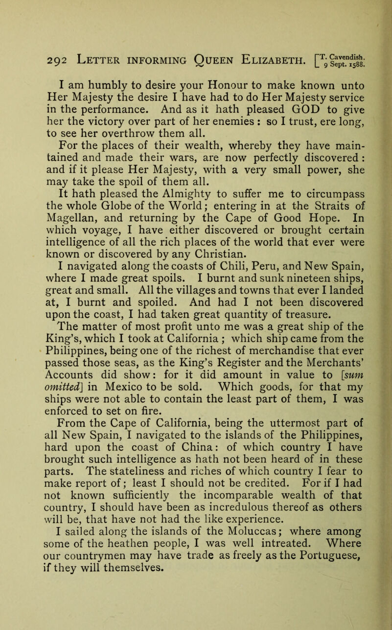 I am humbly to desire your Honour to make known unto Her Majesty the desire I have had to do Her Majesty service in the performance. And as it hath pleased GOD to give her the victory over part of her enemies : so I trust, ere long, to see her overthrow them all. For the places of their wealth, whereby they have main- tained and made their wars, are now perfectly discovered : and if it please Her Majesty, with a very small power, she may take the spoil of them all. It hath pleased the Almighty to suffer me to circumpass the whole Globe of the World; entering in at the Straits of Magellan, and returning by the Cape of Good Hope. In which voyage, I have either discovered or brought certain intelligence of all the rich places of the world that ever were known or discovered by any Christian. I navigated along the coasts of Chili, Peru, and New Spain, where I made great spoils. I burnt and sunk nineteen ships, great and small. All the villages and towns that ever I landed at, I burnt and spoiled. And had I not been discovered upon the coast, I had taken great quantity of treasure. The matter of most profit unto me was a great ship of the King’s, which I took at California ; which ship came from the Philippines, being one of the richest of merchandise that ever passed those seas, as the King’s Register and the Merchants’ Accounts did show: for it did amount in value to [sum omitted] in Mexico to be sold. Which goods, for that my ships were not able to contain the least part of them, I was enforced to set on fire. From the Cape of California, being the uttermost part of all New Spain, I navigated to the islands of the Philippines, hard upon the coast of China: of which country I have brought such intelligence as hath not been heard of in these parts. The stateliness and riches of which country I fear to make report of; least I should not be credited. For if I had not known sufficiently the incomparable wealth of that country, I should have been as incredulous thereof as others will be, that have not had the like experience. I sailed along the islands of the Moluccas; where among some of the heathen people, I was well intreated. Where our countrymen may have trade as freely as the Portuguese, if they will themselves.