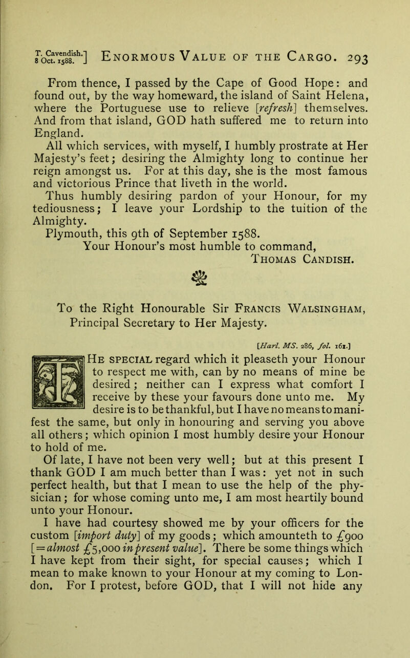 From thence, I passed by the Cape of Good Hope: and found out, by the way homeward, the island of Saint Helena, where the Portuguese use to relieve [refresh] themselves. And from that island, GOD hath suffered me to return into England. All which services, with myself, I humbly prostrate at Her Majesty’s feet; desiring the Almighty long to continue her reign amongst us. For at this day, she is the most famous and victorious Prince that liveth in the world. Thus humbly desiring pardon of your Honour, for my tediousness; I leave your Lordship to the tuition of the Almighty. Plymouth, this gth of September 1588. Your Honour’s most humble to command, Thomas Candish. To the Right Honourable Sir Francis Walsingham, Principal Secretary to Her Majesty. Ularl. MS. 286, fol. i6i.] He special regard which it pleaseth your Honour to respect me with, can by no means of mine be desired ; neither can I express what comfort I receive by these your favours done unto me. My desire is to be thankful, but I have no means to mani- fest the same, but only in honouring and serving you above all others; which opinion I most humbly desire your Honour to hold of me. Of late, I have not been very well; but at this present I thank GOD I am much better than I was: yet not in such perfect health, but that I mean to use the help of the phy- sician ; for whose coming unto me, I am most heartily bound unto your Honour. I have had courtesy showed me by your officers for the custom [import duty] of my goods; which amounteth to £goo [ — almost £^^000 in present value]. There be some things which I have kept from their sight, for special causes; which I mean to make known to your Honour at my coming to Lon- don, For I protest, before GOD, that I will not hide any