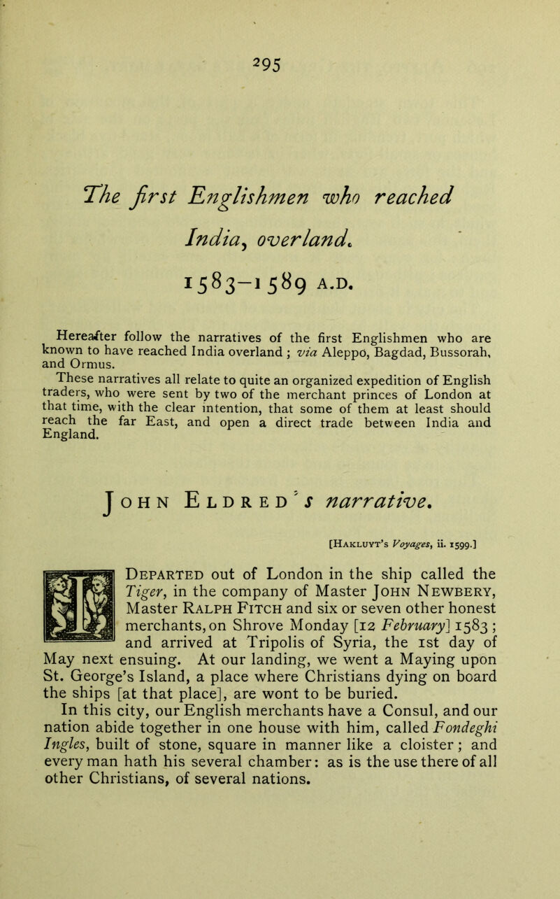 T^he first Rnglishmen who reached India^ overland, 1583-15^9 a.d. Herea/ter follow the narratives of the first Englishmen who are known to have reached India overland ; via Aleppo, Bagdad, Bussorah, and Ormus. These narratives all relate to quite an organized expedition of English traders, who were sent by two of the merchant princes of London at that time, with the clear intention, that some of them at least should reach the far East, and open a direct trade between India and England. John Eldred’j narrative. [Hakluyt’s Voyages^ ii. 1599.] Departed out of London in the ship called the Tiger, in the company of Master John Newbery, Master Ralph Fitch and six or seven other honest merchants, on Shrove Monday [12 February] 1583 ; and arrived at Tripolis of Syria, the ist day of May next ensuing. At our landing, we went a Maying upon St. George’s Island, a place where Christians dying on board the ships [at that place], are wont to be buried. In this city, our English merchants have a Consul, and our nation abide together in one house with him, called Fondeghi Ingles, built of stone, square in manner like a cloister; and every man hath his several chamber: as is the use there of all other Christians, of several nations.