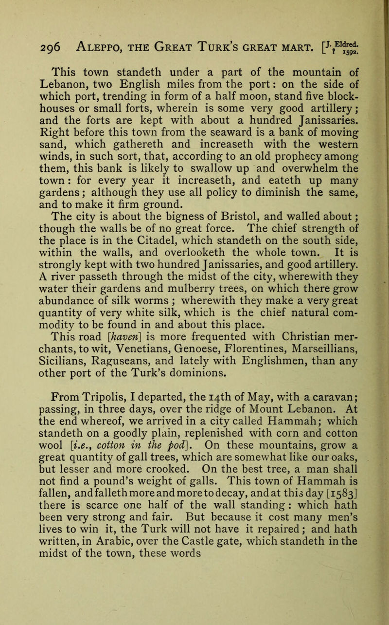 This town standeth under a part of the mountain of Lebanon, two English miles from the port: on the side of which port, trending in form of a half moon, stand five block- houses or small forts, wherein is some very good artillery; and the forts are kept with about a hundred Janissaries. Right before this town from the seaward is a bank of moving sand, which gathereth and increaseth with the western winds, in such sort, that, according to an old prophecy among them, this bank is likely to swallow up and overwhelm the town: for every year it increaseth, and eateth up many gardens; although they use all policy to diminish the same, and to make it firm ground. The city is about the bigness of Bristol, and walled about; though the walls be of no great force. The chief strength of the place is in the Citadel, which standeth on the south side, within the walls, and overlooketh the whole town. It is strongly kept with two hundred Janissaries, and good artillery. A river passeth through the midst of the city, wherewith they water their gardens and mulberry trees, on which there grow abundance of silk worms ; wherewith they make a very great quantity of very white silk, which is the chief natural com- modity to be found in and about this place. This road [haven] is more frequented with Christian mer- chants, to wit, Venetians, Genoese, Florentines, Marseillians, Sicilians, Raguseans, and lately with Englishmen, than any other port of the Turk’s dominions. From Tripolis, I departed, the 14th of May, with a caravan; passing, in three days, over the ridge of Mount Lebanon. At the end whereof, we arrived in a city called Hammah; which standeth on a goodly plain, replenished with corn and cotton wool [i,e.,f cotton in the pod]. On these mountains, grow a great quantity of gall trees, which are somewhat like our oaks, but lesser and more crooked. On the best tree, a man shall not find a pound’s weight of galls. This town of Hammah is fallen, and falleth more and more to decay, and at this day [1583] there is scarce one half of the wall standing : which hath been very strong and fair. But because it cost many men’s lives to win it, the Turk will not have it repaired; and hath written, in Arabic, over the Castle gate, which standeth in the midst of the town, these words