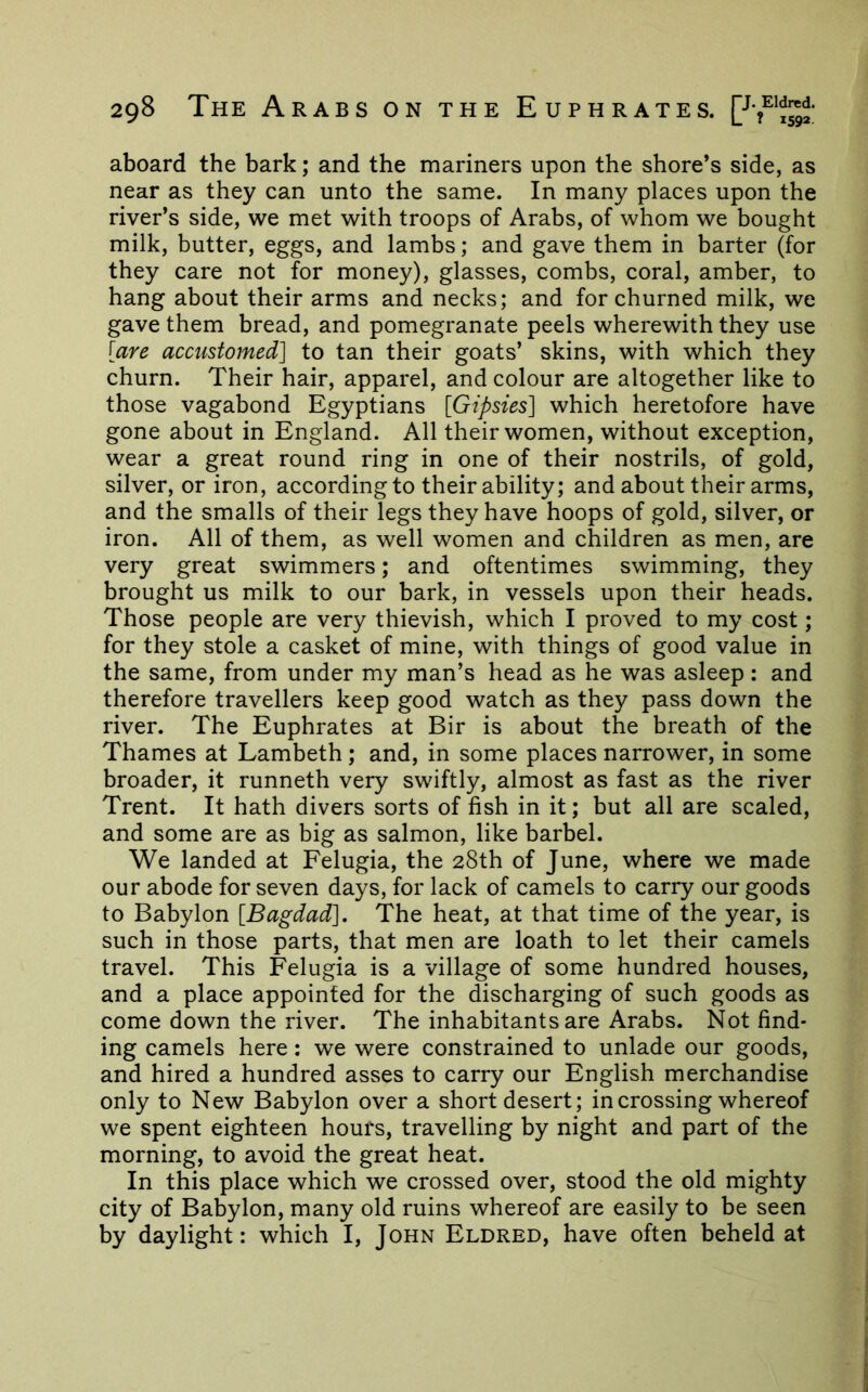 aboard the bark; and the mariners upon the shore’s side, as near as they can unto the same. In many places upon the river’s side, we met with troops of Arabs, of whom we bought milk, butter, eggs, and lambs; and gave them in barter (for they care not for money), glasses, combs, coral, amber, to hang about their arms and necks; and for churned milk, we gave them bread, and pomegranate peels wherewith they use [are accustomed] to tan their goats’ skins, with which they churn. Their hair, apparel, and colour are altogether like to those vagabond Egyptians [Gipsies] which heretofore have gone about in England. All their women, without exception, wear a great round ring in one of their nostrils, of gold, silver, or iron, according to their ability; and about their arms, and the smalls of their legs they have hoops of gold, silver, or iron. All of them, as well women and children as men, are very great swimmers; and oftentimes swimming, they brought us milk to our bark, in vessels upon their heads. Those people are very thievish, which I proved to my cost; for they stole a casket of mine, with things of good value in the same, from under my man’s head as he was asleep: and therefore travellers keep good watch as they pass down the river. The Euphrates at Bir is about the breath of the Thames at Lambeth ; and, in some places narrower, in some broader, it runneth very swiftly, almost as fast as the river Trent. It hath divers sorts of fish in it; but all are scaled, and some are as big as salmon, like barbel. We landed at Felugia, the 28th of June, where we made our abode for seven days, for lack of camels to carry our goods to Babylon [Bagdad], The heat, at that time of the year, is such in those parts, that men are loath to let their camels travel. This Felugia is a village of some hundred houses, and a place appointed for the discharging of such goods as come down the river. The inhabitants are Arabs. Not find- ing camels here: we were constrained to unlade our goods, and hired a hundred asses to carry our English merchandise only to New Babylon over a short desert; in crossing whereof we spent eighteen hours, travelling by night and part of the morning, to avoid the great heat. In this place which we crossed over, stood the old mighty city of Babylon, many old ruins whereof are easily to be seen by daylight: which I, John Eldred, have often beheld at