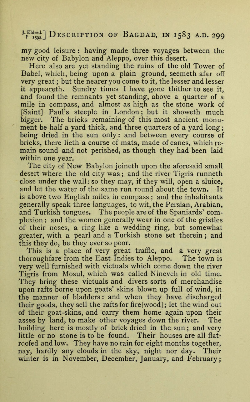 my good leisure : having made three voyages between the new city of Babylon and Aleppo, over this desert. Here also are yet standing the ruins of the old Tower of Babel, which, being upon a plain ground, seemeth afar off very great; but the nearer you come to it, the lesser and lesser it appeareth. Sundry times I have gone thither to see it, and found the remnants yet standing, above a quarter of a mile in compass, and almost as high as the stone work of [Saint] Paul’s steeple in London; but it showeth much bigger. The bricks remaining of this most ancient monu- ment be half a yard thick, and three quartei-s of a yard long; being dried in the sun only: and between every course of bricks, there lieth a course of mats, made of canes, which re- main sound and not perished, as though they had been laid within one year. The city of New Babylon joineth upon the aforesaid small desert where the old city was; and the river Tigris runneth close under the wall: so they may, if they will, open a sluice, and let the water of the same run round about the town. It is above two English miles in compass; and the inhabitants generally speak three languages, to wit, the Persian, Arabian, and Turkish tongues. The people are of the Spaniards’ com- plexion : and the women generally wear in one of the gristles of their noses, a ring like a wedding ring, but somewhat greater, with a pearl and a Turkish stone set therein; and this they do, be they ever so poor. This is a place of very great traffic, and a very great thoroughfare from the East Indies to Aleppo. The town is very well furnished with victuals which come down the river Tigris from Mosul, which was called Nineveh in old time. They bring these victuals and divers sorts of merchandise upon rafts borne upon goats’ skins blown up full of wind, in the manner of bladders: and when they have discharged their goods, they sell the rafts for fire [wood]; let the wind out of their goat-skins, and carry them home again upon their asses by land, to make other voyages down the river. The building here is mostly of brick dried in the sun; and very little or no stone is to be found. Their houses are all flat- roofed and low. They have no rain for eight months together, nay, hardly any clouds in the sky, night nor day. Their winter is in November, December, January, and February;