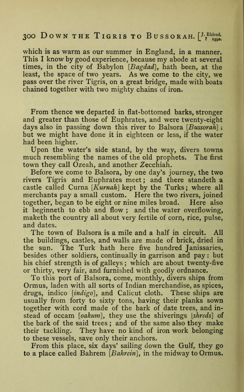 which is as warm as our summer in England, in a manner. This I know by good experience, because my abode at several times, in the city of Babylon [Bagdad]y hath been, at the least, the space of two years. As we come to the city, we pass over the river Tigris, on a great bridge, made with boats chained together with two mighty chains of iron. From thence we departed in flat-bottomed barks, stronger and greater than those of Euphrates, and were twenty-eight days also in passing down this river to Balsora [Bussorah] i but we might have done it in eighteen or less, if the water had been higher. Upon the water’s side stand, by the way, divers towns much resembling the names of the old prophets. The first town they call Ozeah, and another Zecchiah. Before we come to Balsora, by one day’s journey, the two rivers Tigris and Euphrates meet; and there standeth a castle called Curna [Kurnah] kept by the Turks; where all merchants pay a small custom. Here the two rivers, joined together, began to be eight or nine miles broad. Here also it beginneth to ebb and flow ; and the water overflowing, maketh the country all about very fertile of corn, rice, pulse, and dates. The town of Balsora is a mile and a half in circuit. All the buildings, castles, and walls are made of brick, dried in the sun. The Turk hath here five hundred Janissaries, besides other soldiers, continually in garrison and pay: but his chief strength is of galleys; which are about twenty-five or thirty, very fair, and furnished with goodly ordnance. To this port of Balsora, come, monthly, divers ships from Ormus, laden with all sorts of Indian merchandise, as spices, drugs, indico [indigo]^ and Calicut cloth. These ships are usually from forty to sixty tons, having their planks sown together with cord made of the bark of date trees, and in- stead of Occam [oakum]^ they use the shiverings [shreds] of the bark of the said trees; and of the same also they make their tackling. They have no kind of iron work belonging to these vessels, save only their anchors. From this place, six days’ sailing down the Gulf, they go to a place called Bahrem [Bahrein] y in the midway to Ormus.