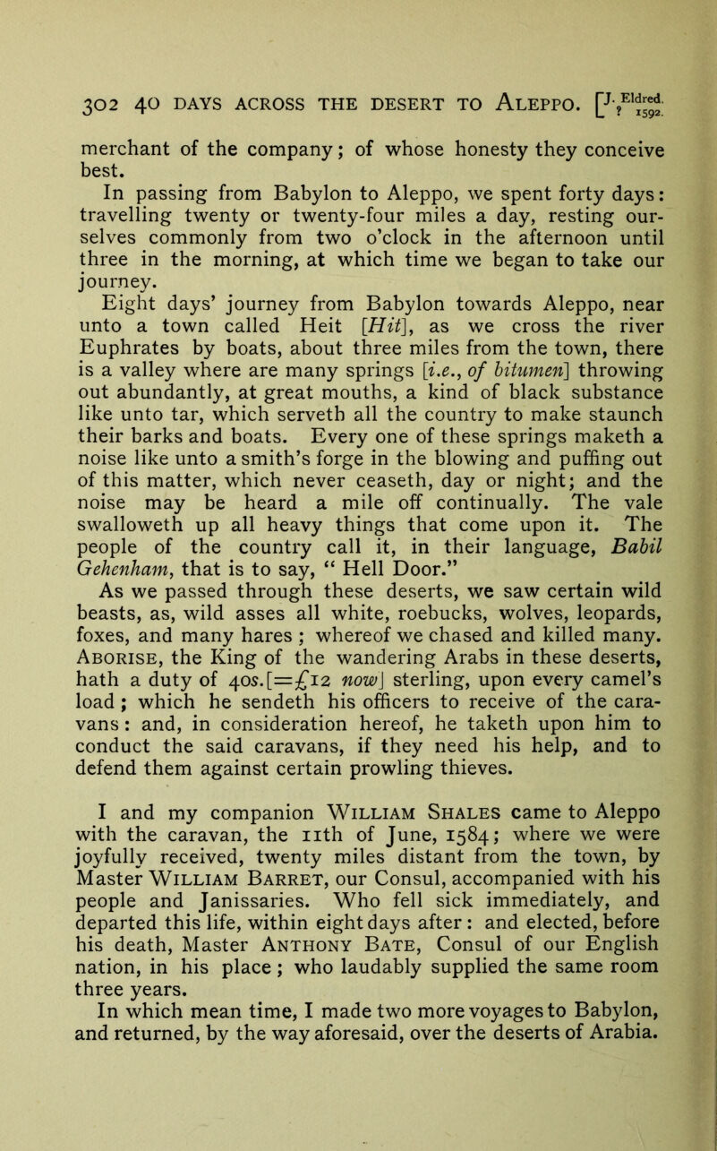 merchant of the company; of whose honesty they conceive best. In passing from Babylon to Aleppo, we spent forty days: travelling twenty or twenty-four miles a day, resting our- selves commonly from two o’clock in the afternoon until three in the morning, at which time we began to take our journey. Eight days’ journey from Babylon towards Aleppo, near unto a town called Heit [Hit], as we cross the river Euphrates by boats, about three miles from the town, there is a valley where are many springs [i.e., of bitumen] throwing out abundantly, at great mouths, a kind of black substance like unto tar, which serveth all the country to make staunch their barks and boats. Every one of these springs maketh a noise like unto a smith’s forge in the blowing and puffing out of this matter, which never ceaseth, day or night; and the noise may be heard a mile off continually. The vale swalloweth up all heavy things that come upon it. The people of the country call it, in their language, Bahil Gehenham, that is to say, “ Hell Door.” As we passed through these deserts, we saw certain wild beasts, as, wild asses all white, roebucks, wolves, leopards, foxes, and many hares ; whereof we chased and killed many. Aborise, the King of the wandering Arabs in these deserts, hath a duty of /{os.[=£'L2 now] sterling, upon every camel’s load ; which he sendeth his officers to receive of the cara- vans : and, in consideration hereof, he taketh upon him to conduct the said caravans, if they need his help, and to defend them against certain prowling thieves. I and my companion William Shales came to Aleppo with the caravan, the iith of June, 1584; where we were joyfully received, twenty miles distant from the town, by Master William Barret, our Consul, accompanied with his people and Janissaries. Who fell sick immediately, and departed this life, within eight days after : and elected, before his death. Master Anthony Bate, Consul of our English nation, in his place; who laudably supplied the same room three years. In which mean time, I made two more voyages to Babylon, and returned, by the way aforesaid, over the deserts of Arabia.