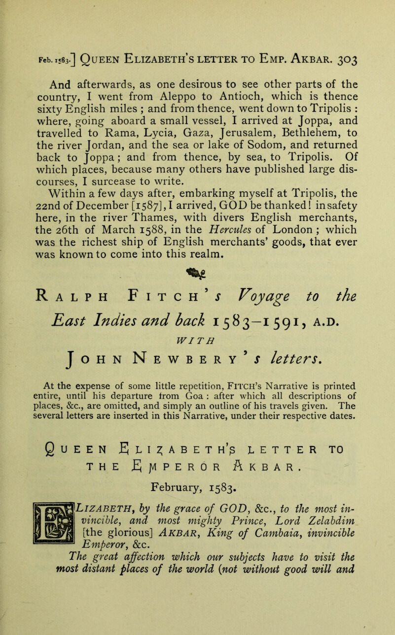 And afterwards, as one desirous to see other parts of the country, I went from Aleppo to Antioch, which is thence sixty English miles ; and from thence, went down to Tripolis : where, going aboard a small vessel, I arrived at Joppa, and travelled to Rama, Lycia, Gaza, Jerusalem, Bethlehem, to the river Jordan, and the sea or lake of Sodom, and returned back to Joppa; and from thence, by sea, to Tripolis. Of which places, because many others have published large dis- courses, I surcease to write. Within a few days after, embarking myself at Tripolis, the 22nd of December [1587], I arrived, GOD be thanked! insafety here, in the river Thames, with divers English merchants, the 26th of March 1588, in the Hercules of London ; which was the richest ship of English merchants’ goods, that ever was known to come into this realm. R A L PH Fitch’j Voyage to the East Indies and back 1583—1591, a.d. WITH John Newbery’j letters. At the expense of some little repetition, Fitch’s Narrative is printed entire, until his departure from Goa ; after which all descriptions of places, &c., are omitted, and simply an outline of his travels given. The several letters are inserted in this Narrative, under their respective dates. Queen JEJli2;abeth’p letter to THE fJjVlPEROR AkBAR. February, 1583. Lizabeth, by the grace of GOD, &c., to the most in- vincible, and most mighty Prince, Lord Zelahdim [the glorious] Akbar, King of Cambaia, invincible Emperor, &c. The great affection which our subjects have to visit the most distant places of the world {not without good will and
