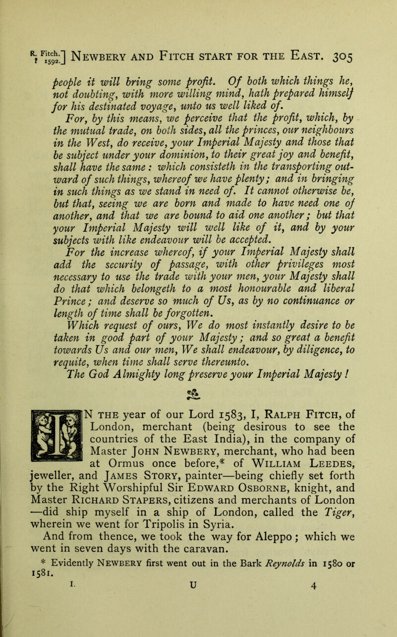 people it will bring some profit. Of both which things he, not doubting, with more willing mind, hath prepared himselj for his destinated voyage, unto us well liked of. For, by this means, we perceive that the profit, which, by the mutual trade, on both sides, all the princes, our neighbours in the West, do receive, your Imperial Majesty and those that be subject under your dominion, to their great joy and benefit, shall have the same : which consisteth in the transporting out- ward of such things, whereof we have plenty; and in bringing in such things as we stand in need of. It cannot otherwise be, but that, seeing we are born and made to have need one of another, and that we are bound to aid one another; but that your Imperial Majesty will well like of it, and by your subjects with like endeavour will he accepted. For the increase whereof, if your Imperial Majesty shall add the security of passage, with other privileges most necessary to use the trade with your men, your Majesty shall do that which belongeth to a most honourable and liberal Prince ; and deserve so much of Us, as by no continuance or length of time shall be forgotten. Which request of ours. We do most instantly desire to be taken in good part of your Majesty ; and so great a benefit towards Us and our men. We shall endeavour, by diligence, to requite, when time shall serve thereunto. The God Almighty long preserve your Imperial Majesty ! & N THE year of our Lord 1583, I, Ralph Fitch, of London, merchant (being desirous to see the countries of the East India), in the company of Master John Newbery, merchant, who had been at Ormus once before,^ of William Leedes, jeweller, and James Story, painter—being chiefly set forth by the Right Worshipful Sir Edward Osborne, knight, and Master Richard Stapers, citizens and merchants of London •—did ship myself in a ship of London, called the Tiger, wherein we went for Tripolis in Syria. And from thence, we took the way for Aleppo; which we went in seven days with the caravan. * Evidently Newbery first went out in the Bark Reynolds in 1580 or 1581. I U 4