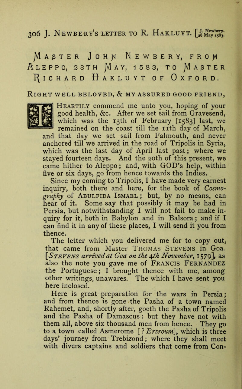 JVIa^ter Johjm Newbery, frojvi ftjLEPPO, 28TH jVlAY, 158 3, TO JVIa^TER P(lCHARD HakI^UYT OF OxFORD. Right WELL BELOVED, & my assured good friend, Heartily commend me unto you, hoping of your good health, &c. After we set sail from Gravesend, 1^ which was the 13th of February [1583] last, we  remained on the coast till the nth day of March, and that day we set sail from Falmouth, and never anchored till we arrived in the road of Tripolis in Syria, which was the last day of April last past; where we stayed fourteen days. And the 20th of this present, we came hither to Aleppo; and, with GOD’s help, within five or six days, go from hence towards the Indies. Since my coming to Tripolis, I have made very earnest inquiry, both there and here, for the book of Cosmo- graphy of Abulfida Ismael ; but, by no means, can hear of it. Some say that possibly it may be had in Persia, but notwithstanding I will not fail to make in- quiry for it, both in Babylon and in Balsora; and if I can find it in any of these places, I will send it you from thence. The letter which you delivered me for to copy out, that came from Master Thomas Stevens in Goa. [Stevens arrived at Goa on the 4^ November^ ^ S79]» as also the note you gave me of FRANCIS FERNANDEZ the Portuguese; I brought thence with me, among other writings, unawares. The which I have sent you here inclosed. Here is great preparation for the wars in Persia; and from thence is gone the Pasha of a town named Rahemet, and, shortly after, goeth the Pasha of Tripolis and the Pasha of Damascus : but they have not with them all, above six thousand men from hence. They go to a town called Asmerome [ 7 Erzroum], which is three days’ journey from Trebizond; where they shall meet with divers captains and soldiers that come from Con-