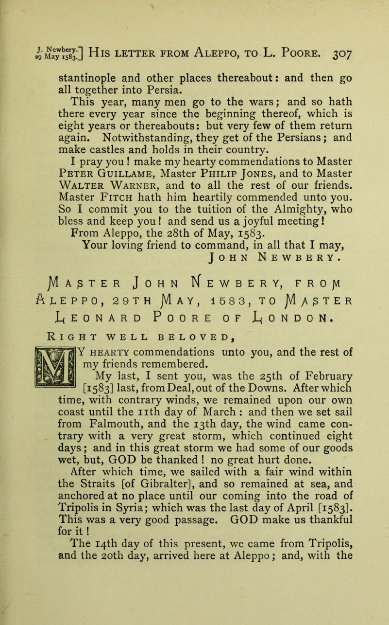 stantinople and other places thereabout: and then go all together into Persia. This year, many men go to the wars; and so hath there every year since the beginning thereof, which is eight years or thereabouts: but very few of them return again. Notwithstanding, they get of the Persians; and make castles and holds in their country. I pray you ! make my hearty commendations to Master Peter Guillame, Master Philip Jones, and to Master Walter Warner, and to all the rest of our friends. Master Fitch hath him heartily commended unto you. So I commit you to the tuition of the Almighty, who bless and keep you! and send us a joyful meeting! From Aleppo, the 28th of May, 1583. Your loving friend to command, in all that I may, John Newbery. jVlA^TER John Kewbery, frojvi A1.EPPO, 29TH jVlAY, 1583, TO jVlyV^TER J_(EONARD Poore of J_<ondon. HT WELL BELOVED, Y HEARTY commendations unto you, and the rest of my friends remembered. My last, I sent you, was the 25th of February [1583] last, from Deal, out of the Downs. After which time, with contrary winds, we remained upon our own coast until the iith day of March : and then we set sail from Falmouth, and the 13th day, the wind came con- trary with a very great storm, which continued eight days; and in this great storm we had some of our goods wet, but, GOD be thanked ! no great hurt done. After which time, we sailed with a fair wind within the Straits [of Gibralter], and so remained at sea, and anchored at no place until our coming into the road of Tripolis in Syria; which was the last day of April [1583]. This was a very good passage. GOD make us thankful for it! The 14th day of this present, we came from Tripolis, and the 20th day, arrived here at Aleppo; and, with the