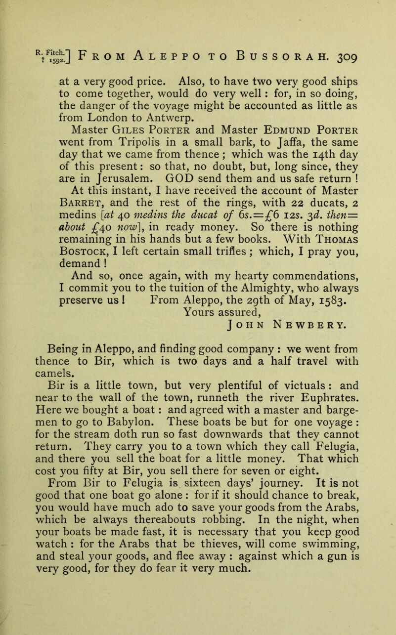 at a very good price. Also, to have two very good ships to come together, would do very well: for, in so doing, the danger of the voyage might be accounted as little as from London to Antwerp. Master Giles Porter and Master Edmund Porter went from Tripolis in a small bark, to Jaffa, the same day that we came from thence ; which was the 14th day of this present: so that, no doubt, but, long since, they are in Jerusalem. GOD send them and us safe return ! At this instant, I have received the account of Master Barret, and the rest of the rings, with 22 ducats, 2 medins [at 40 medins the ducat of 6s.=£6 12s. ^d. then= about £^o now], in ready money. So there is nothing remaining in his hands but a few books. With Thomas Bostock, I left certain small trifles ; which, I pray you, demand ! And so, once again, with my hearty commendations, I commit you to the tuition of the Almighty, who always preserve us ! From Aleppo, the 29th of May, 1583. Yours assured, John Newbery. Being in Aleppo, and finding good company : we went from thence to Bir, which is two days and a half travel with camels. Bir is a little town, but very plentiful of victuals : and near to the wall of the town, runneth the river Euphrates. Here we bought a boat: and agreed with a master and barge- men to go to Babylon. These boats be but for one voyage : for the stream doth run so fast downwards that they cannot return. They carry you to a town which they call Felugia, and there you sell the boat for a little money. That which cost you fifty at Bir, you sell there for seven or eight. From Bir to Felugia is sixteen days’ journey. It is not good that one boat go alone : for if it should chance to break, you would have much ado to save your goods from the Arabs, which be always thereabouts robbing. In the night, when your boats be made fast, it is necessary that you keep good watch : for the Arabs that be thieves, will come swimming, and steal your goods, and flee away : against which a gun is very good, for they do fear it very much.