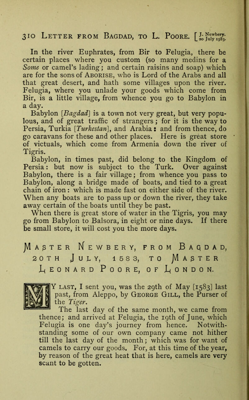 In the river Euphrates, from Bir to Felugia, there be certain places where you custom (so many medins for a Some or camel’s lading; and certain raisins and soap) which are for the sons of Aborise, who is Lord of the Arabs and all that great desert, and hath some villages upon the river. Felugia, where you unlade your goods which come from Bir, is a little village, from whence you go to Babylon in a day. Babylon [Bagdad] is a town not very great, but very popu- lous, and of great traffic of strangers; for it is the way to Persia, Turkia [Turkestan]^ and Arabia: and from thence, do go caravans for these and other places. Here is great store of victuals, which come from Armenia down the river of Tigris. Babylon, in times past, did belong to the Kingdom of Persia: but now is subject to the Turk. Over against Babylon, there is a fair village; from whence you pass to Babylon, along a bridge made of boats, and tied to a great chain of iron: which is made fast on either side of the river. When any boats are to pass up or down the river, they take away certain of the boats until they be past. When there is great store of water in the Tigris, you may go from Babylon to Balsora, in eight or nine days. If there be small store, it will cost you the more days. JVIa^ter Kewbery, from Baqdad, 20TH JUEY, 158 3, TO JVIa^TER Leonard Poore, of London. Y LAST, I sent you, was the 29th of May [1583] last past, from Aleppo, by George Gill, the Purser of the Tiger. The last day of the same month, we came from thence; and arrived at Felugia, the 19th of June, which Felugia is one day’s journey from hence. Notwith- standing some of our own company came not hither till the last day of the month; which was for want of camels to carry our goods. For, at this time of the year, by reason of the great heat that is here, camels are very scant to be gotten.