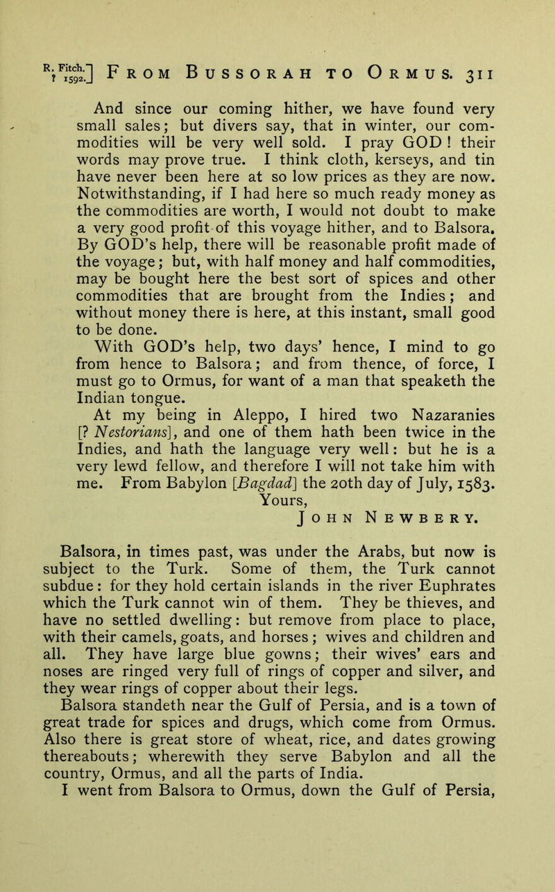 And since our coming hither, we have found very small sales; but divers say, that in winter, our com- modities will be very well sold. I pray GOD ! their words may prove true. I think cloth, kerseys, and tin have never been here at so low prices as they are now. Notwithstanding, if I had here so much ready money as the commodities are worth, I would not doubt to make a very good profit-of this voyage hither, and to Balsora, By god’s help, there will be reasonable profit made of the voyage; but, with half money and half commodities, may be bought here the best sort of spices and other commodities that are brought from the Indies; and without money there is here, at this instant, small good to be done. With god’s help, two days’ hence, I mind to go from hence to Balsora; and from thence, of force, I must go to Ormus, for want of a man that speaketh the Indian tongue. At my being in Aleppo, I hired two Nazaranies [? Nestorians], and one of them hath been twice in the Indies, and hath the language very well: but he is a very lewd fellow, and therefore I will not take him with me. From Babylon [Bagdad] the 20th day of July, 1583. Yours, John Newbery. Balsora, in times past, was under the Arabs, but now is subject to the Turk. Some of them, the Turk cannot subdue: for they hold certain islands in the river Euphrates which the Turk cannot win of them. They be thieves, and have no settled dwelling: but remove from place to place, with their camels, goats, and horses ; wives and children and all. They have large blue gowns; their wives’ ears and noses are ringed very full of rings of copper and silver, and they wear rings of copper about their legs. Balsora standeth near the Gulf of Persia, and is a town of great trade for spices and drugs, which come from Ormus. Also there is great store of wheat, rice, and dates growing thereabouts; wherewith they serve Babylon and all the country, Ormus, and all the parts of India. I went from Balsora to Ormus, down the Gulf of Persia,