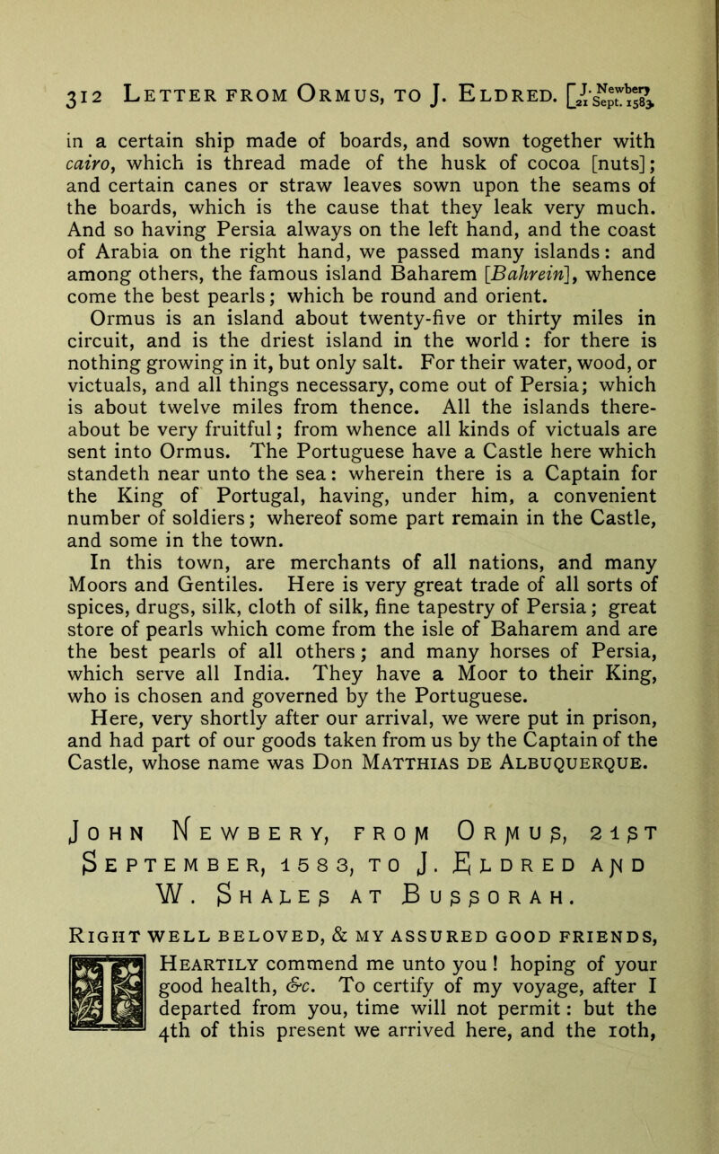 in a certain ship made of boards, and sown together with Cairoj which is thread made of the husk of cocoa [nuts]; and certain canes or straw leaves sown upon the seams of the boards, which is the cause that they leak very much. And so having Persia always on the left hand, and the coast of Arabia on the right hand, we passed many islands: and among others, the famous island Baharem [Bahrein], whence come the best pearls; which be round and orient. Ormus is an island about twenty-five or thirty miles in circuit, and is the driest island in the world : for there is nothing growing in it, but only salt. For their water, wood, or victuals, and all things necessary, come out of Persia; which is about twelve miles from thence. All the islands there- about be very fruitful; from whence all kinds of victuals are sent into Ormus. The Portuguese have a Castle here which standeth near unto the sea: wherein there is a Captain for the King of Portugal, having, under him, a convenient number of soldiers; whereof some part remain in the Castle, and some in the town. In this town, are merchants of all nations, and many Moors and Gentiles. Here is very great trade of all sorts of spices, drugs, silk, cloth of silk, fine tapestry of Persia; great store of pearls which come from the isle of Baharem and are the best pearls of all others; and many horses of Persia, which serve all India. They have a Moor to their King, who is chosen and governed by the Portuguese. Here, very shortly after our arrival, we were put in prison, and had part of our goods taken from us by the Captain of the Castle, whose name was Don Matthias de Albuquerque. John IJewbery, FROfii ORjviug, 2i^t September, isss, to J. Ti-dred a^id W. ^HALEg AT BugpORAH. Right well beloved, & my assured good friends, Heartily commend me unto you ! hoping of your good health, &c. To certify of my voyage, after I departed from you, time will not permit: but the 4th of this present we arrived here, and the loth.