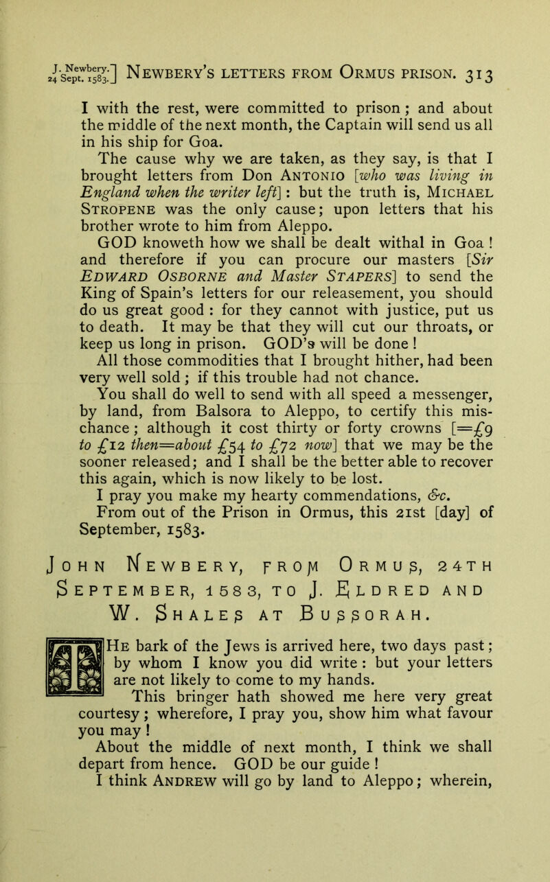 I with the rest, were committed to prison ; and about the middle of the next month, the Captain will send us all in his ship for Goa. The cause why we are taken, as they say, is that I brought letters from Don Antonio [who was living in England when the writer left]: but the truth is, Michael Stropene was the only cause; upon letters that his brother wrote to him from Aleppo. GOD knoweth how we shall be dealt withal in Goa ! and therefore if you can procure our masters [Sir Edward Osborne and Master Stapers] to send the King of Spain’s letters for our releasement, you should do us great good : for they cannot with justice, put us to death. It may be that they will cut our throats, or keep us long in prison. GOD’s will be done ! All those commodities that I brought hither, had been very well sold ; if this trouble had not chance. You shall do well to send with all speed a messenger, by land, from Balsora to Aleppo, to certify this mis- chance ; although it cost thirty or forty crowns' i—£9 to £12 then=ahout 5^54 to £^2 now] that we may be the sooner released; and I shall be the better able to recover this again, which is now likely to be lost. I pray you make my hearty commendations, &c. From out of the Prison in Ormus, this 21st [day] of September, 1583. John Kewbery, frojvi Ormu^, 24th $EPTEMBER, 158 3, TO J. fJbDRED AND W. $HAJ.E^ AT Bu^^ORAH. He bark of the Jews is arrived here, two days past ; by whom I know you did write : but your letters are not likely to come to my hands. This bringer hath showed me here very great courtesy; wherefore, I pray you, show him what favour you may ! About the middle of next month, I think we shall depart from hence. GOD be our guide ! I think Andrew will go by land to Aleppo; wherein.