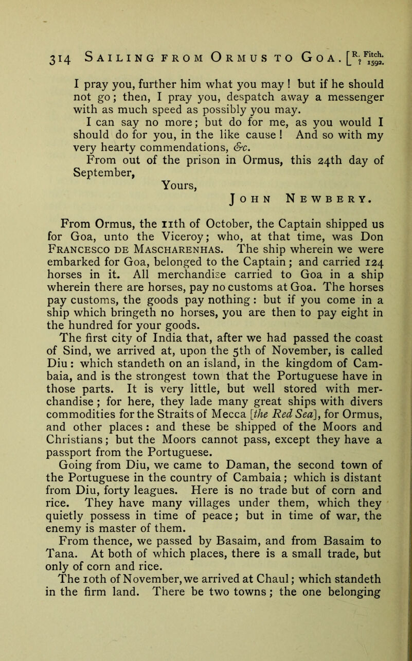 I pray you, further him what you may ! but if he should not go; then, I pray you, despatch away a messenger with as much speed as possibly you may. I can say no more; but do for me, as you would I should do for you, in the like cause ! And so with my very hearty commendations, &c. From out of the prison in Ormus, this 24th day of September, Yours, John Newbery. From Ormus, the lith of October, the Captain shipped us for Goa, unto the Viceroy; who, at that time, was Don Francesco de Mascharenhas. The ship wherein we were embarked for Goa, belonged to the Captain; and carried 124 horses in it. All merchandise carried to Goa in a ship wherein there are horses, pay no customs at Goa. The horses pay customs, the goods pay nothing: but if you come in a ship which bringeth no horses, you are then to pay eight in the hundred for your goods. The first city of India that, after we had passed the coast of Sind, we arrived at, upon the 5th of November, is called Diu: which standeth on an island, in the kingdom of Cam- baia, and is the strongest town that the Portuguese have in those parts. It is very little, but well stored with mer- chandise ; for here, they lade many great ships with divers commodities for the Straits of Mecca [the Red Sea], for Ormus, and other places : and these be shipped of the Moors and Christians; but the Moors cannot pass, except they have a passport from the Portuguese. Going from Diu, we came to Daman, the second town of the Portuguese in the country of Cambaia; which is distant from Diu, forty leagues. Here is no trade but of corn and rice. They have many villages under them, which they quietly possess in time of peace; but in time of war, the enemy is master of them. From thence, we passed by Basaim, and from Basaim to Tana. At both of which places, there is a small trade, but only of corn and rice. The loth of November, we arrived at Chaul; which standeth in the firm land. There be two towns; the one belonging