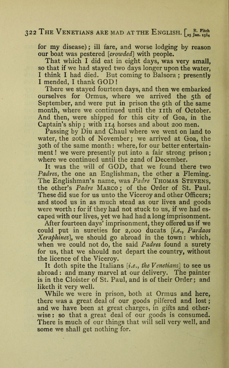 for my disease); ill fare, and worse lodging by reason our boat was pestered [crowded] with people. That which I did eat in eight days, was very small, so that if we had stayed two days longer upon the water, I think I had died. But coming to Balsora; presently I mended, I thank GOD! There we stayed fourteen days, and then we embarked ourselves for Ormus, where we arrived the 5th of September, and were put in prison the 9th of the same month, where we continued until the iith of October. And then, were shipped for this city of Goa, in the Captain’s ship ; with 114 horses and about 200 men. Passing by Diu and Chaul where we went on land to water, the 20th of November; we arrived at Goa, the 30th of the same month: where, for our better entertain- ment ! we were presently put into a fair strong prison; where we continued until the 22nd of December. It was the will of GOD, that we found there two Padres, the one an Englishman, the other a Fleming. The Englishman’s name, was Padre Thomas Stevens, the other’s Padre Marco ; of the Order of St. Paul. These did sue for us unto the Viceroy and other Officers; and stood us in as much stead as our lives and goods were worth ; for if they had not stuck to us, if we had es- caped with our lives, yet we had had a long imprisonment. After fourteen days’ imprisonment, they offered us if we could put in sureties for 2,000 ducats [i,e,, Pardaos Xeraphines], we should go abroad in the town: which, when we could not do, the said Padres found a surety for us, that we should not depart the country, without the licence of the Viceroy. It doth spite the Italians [i.e., the Venetians] to see us abroad: and many marvel at our delivery. The painter is in the Cloister of St. Paul, and is of their Order; and liketh it very well. While we were in prison, both at Ormus and here, there was a great deal of our goods pilfered and lost; and we have been at great charges, in gifts and other- wise : so that a great deal of our goods is consumed. There is much of our things that will sell very well, and some we shall get nothing for.