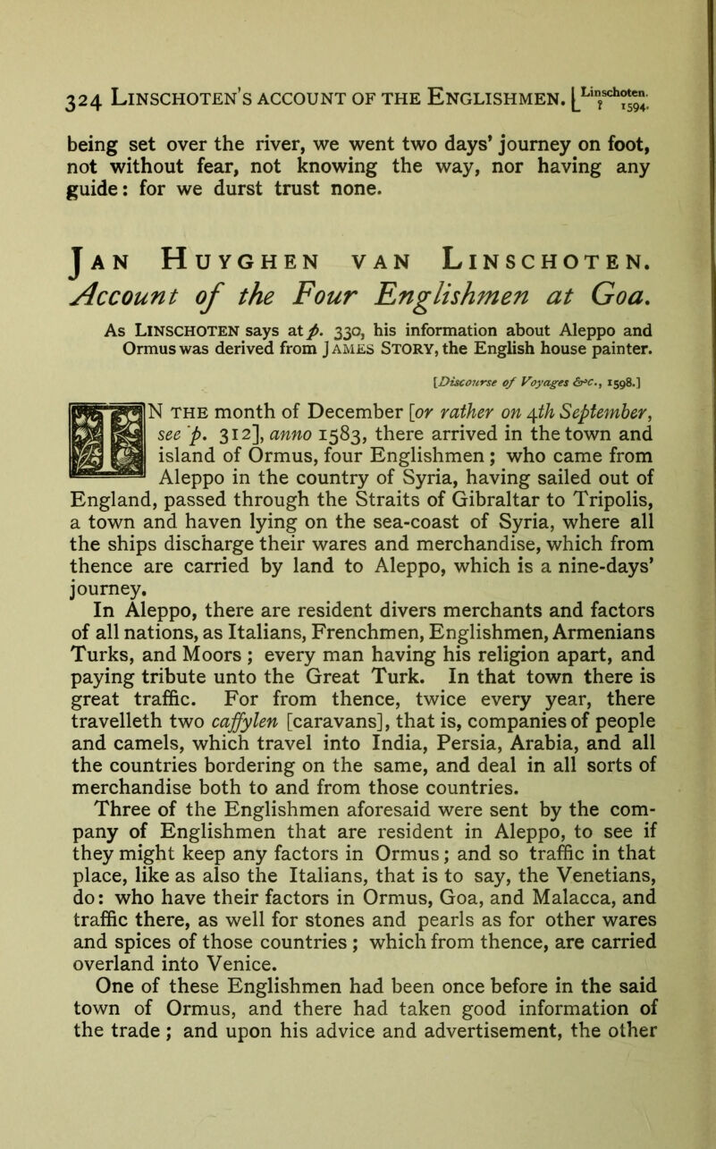 being set over the river, we went two days* journey on foot, not without fear, not knowing the way, nor having any guide: for we durst trust none. Jan H UYGHEN VAN LiNSCHOTEN. Account of the Four Englishmen at Goa. As LiNSCHOTEN says at/. 330, his information about Aleppo and Ormuswas derived from James Story,the English house painter. \Disco7irse of Voyages &^c., 1598.] N THE month of December [or rather on t\.th September, see ‘p, 312], anno 1583, there arrived in the town and island of Ormus, four Englishmen ; who came from Aleppo in the country of Syria, having sailed out of England, passed through the Straits of Gibraltar to Tripolis, a town and haven lying on the sea-coast of Syria, where all the ships discharge their wares and merchandise, which from thence are carried by land to Aleppo, which is a nine-days’ journey. In Aleppo, there are resident divers merchants and factors of all nations, as Italians, Frenchmen, Englishmen, Armenians Turks, and Moors ; every man having his religion apart, and paying tribute unto the Great Turk. In that town there is great traffic. For from thence, twice every year, there travelleth two cajfylen [caravans], that is, companies of people and camels, which travel into India, Persia, Arabia, and all the countries bordering on the same, and deal in all sorts of merchandise both to and from those countries. Three of the Englishmen aforesaid were sent by the com- pany of Englishmen that are resident in Aleppo, to see if they might keep any factors in Ormus; and so traffic in that place, like as also the Italians, that is to say, the Venetians, do: who have their factors in Ormus, Goa, and Malacca, and traffic there, as well for stones and pearls as for other wares and spices of those countries; which from thence, are carried overland into Venice. One of these Englishmen had been once before in the said town of Ormus, and there had taken good information of the trade ; and upon his advice and advertisement, the other