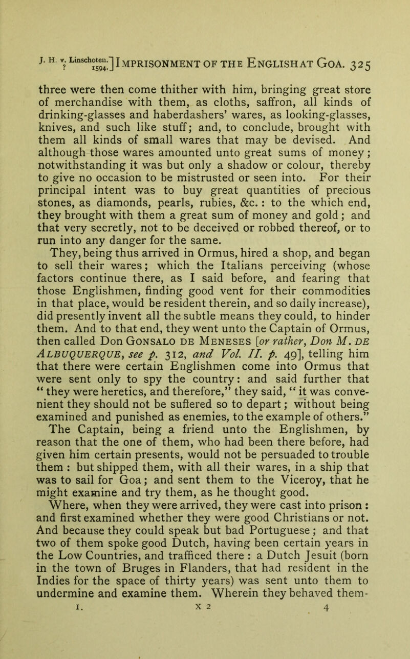 three were then come thither with him, bringing great store of merchandise with them, as cloths, saffron, all kinds of drinking-glasses and haberdashers’ wares, as looking-glasses, knives, and such like stuff; and, to conclude, brought with them all kinds of small wares that may be devised. And although those wares amounted unto great sums of money; notwithstanding it was but only a shadow or colour, thereby to give no occasion to be mistrusted or seen into. For their principal intent was to buy great quantities of precious stones, as diamonds, pearls, rubies, &c.: to the which end, they brought with them a great sum of money and gold ; and that very secretly, not to be deceived or robbed thereof, or to run into any danger for the same. They, being thus arrived in Ormus, hired a shop, and began to sell their wares; which the Italians perceiving (whose factors continue there, as I said before, and fearing that those Englishmen, finding good vent for their commodities in that place, would be resident therein, and so daily increase), did presently invent all the subtle means they could, to hinder them. And to that end, they went unto the Captain of Ormus, then called Don Gonsalo de Meneses [or rather, Don M. de Albuquerque, see p. 312, and Vol II. p. 49], telling him that there were certain Englishmen come into Ormus that were sent only to spy the country: and said further that “ they were heretics, and therefore,” they said, ‘‘ it was conve- nient they should not be suffered so to depart; without being examined and punished as enemies, to the example of others.” The Captain, being a friend unto the Englishmen, by reason that the one of them, who had been there before, had given him certain presents, would not be persuaded to trouble them : but shipped them, with all their wares, in a ship that was to sail for Goa; and sent them to the Viceroy, that he might examine and try them, as he thought good. Where, when they were arrived, they were cast into prison : and first examined whether they were good Christians or not. And because they could speak but bad Portuguese ; and that two of them spoke good Dutch, having been certain years in the Low Countries, and trafficed there : a Dutch Jesuit (born in the town of Bruges in Flanders, that had resident in the Indies for the space of thirty years) was sent unto them to undermine and examine them. Wherein they behaved them-