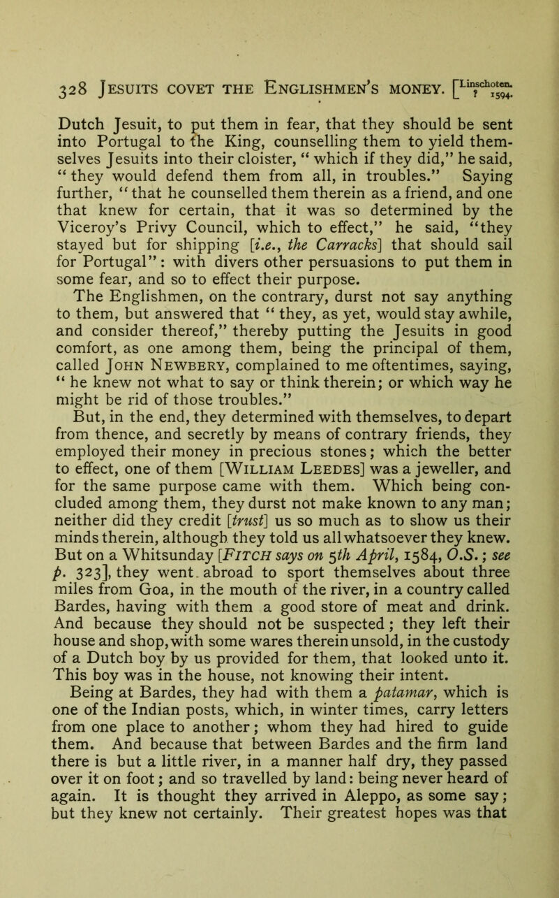 Dutch Jesuit, to put them in fear, that they should be sent into Portugal to the King, counselling them to yield them- selves Jesuits into their cloister, “ v^hich if they did,” he said, “ they 'would defend them from all, in troubles.” Saying further, that he counselled them therein as a friend, and one that knew for certain, that it was so determined by the Viceroy’s Privy Council, which to effect,” he said, “they stayed but for shipping [i.e., the Carracks] that should sail for Portugal”: with divers other persuasions to put them in some fear, and so to effect their purpose. The Englishmen, on the contrary, durst not say anything to them, but answered that “ they, as yet, would stay awhile, and consider thereof,” thereby putting the Jesuits in good comfort, as one among them, being the principal of them, called John Newbery, complained to me oftentimes, saying, “ he knew not what to say or think therein; or which way he might be rid of those troubles.” But, in the end, they determined with themselves, to depart from thence, and secretly by means of contrary friends, they employed their money in precious stones; which the better to effect, one of them [William Leedes] was a jeweller, and for the same purpose came with them. Which being con- cluded among them, they durst not make known to any man; neither did they credit [trust] us so much as to show us their minds therein, although they told us all whatsoever they knew. But on a Whitsunday [Fitch says on ^th April, 1584, 0.5.; see P- 323], they went, abroad to sport themselves about three miles from Goa, in the mouth of the river, in a country called Bardes, having with them a good store of meat and drink. And because they should not be suspected; they left their house and shop, with some wares therein unsold, in the custody of a Dutch boy by us provided for them, that looked unto it. This boy was in the house, not knowing their intent. Being at Bardes, they had with them a patamar, which is one of the Indian posts, which, in winter times, carry letters from one place to another; whom they had hired to guide them. And because that between Bardes and the firm land there is but a little river, in a manner half dry, they passed over it on foot; and so travelled by land: being never heard of again. It is thought they arrived in Aleppo, as some say ; but they knew not certainly. Their greatest hopes was that
