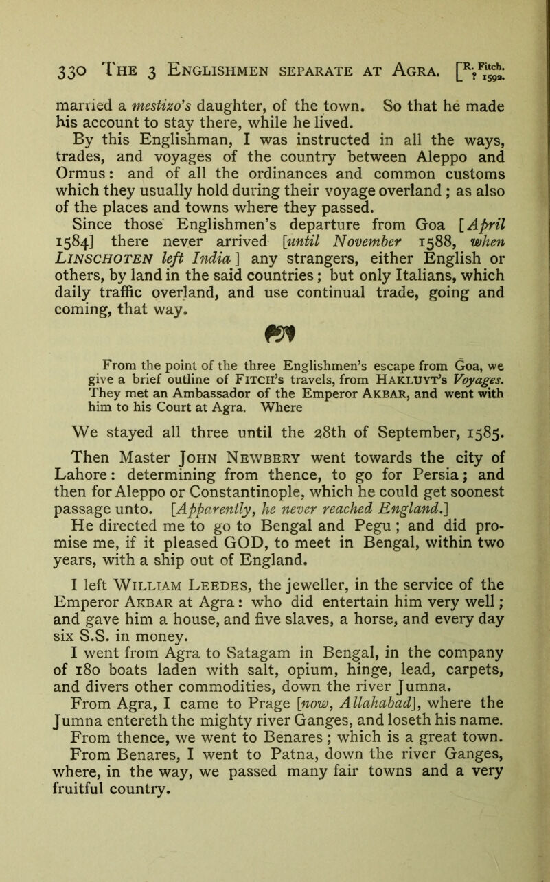 manied a mestizo's daughter, of the town. So that he made his account to stay there, while he lived. By this Englishman, I was instructed in all the ways, trades, and voyages of the country between Aleppo and Ormus: and of all the ordinances and common customs which they usually hold during their voyage overland; as also of the places and towns where they passed. Since those Englishmen’s departure from Goa [April 1584] there never arrived [until November 1588, when Linschoten left India] any strangers, either English or others, by land in the said countries; but only Italians, which daily traffic overland, and use continual trade, going and coming, that way. From the point of the three Englishmen’s escape from Goa, we give a brief outline of Fitch’s travels, from Hakluyt’s Voyages. They met an Ambassador of the Emperor Akbar, and went with him to his Court at Agra. Where We stayed all three until the 28th of September, 1585. Then Master John Newbery went towards the city of Lahore: determining from thence, to go for Persia; and then for Aleppo or Constantinople, which he could get soonest passage unto. [Apparently, he never reached England.] He directed me to go to Bengal and Pegu; and did pro- mise me, if it pleased GOD, to meet in Bengal, within two years, with a ship out of England. I left William Leedes, the jeweller, in the service of the Emperor Akbar at Agra: who did entertain him very well; and gave him a house, and five slaves, a horse, and every day six S.S. in money. I went from Agra to Satagam in Bengal, in the company of 180 boats laden with salt, opium, hinge, lead, carpets, and divers other commodities, down the river Jumna. From Agra, I came to Prage [now, Allahabad], where the Jumna entereth the mighty river Ganges, and loseth his name. From thence, we went to Benares; which is a great town. From Benares, I went to Patna, down the river Ganges, where, in the way, we passed many fair towns and a very fruitful country.