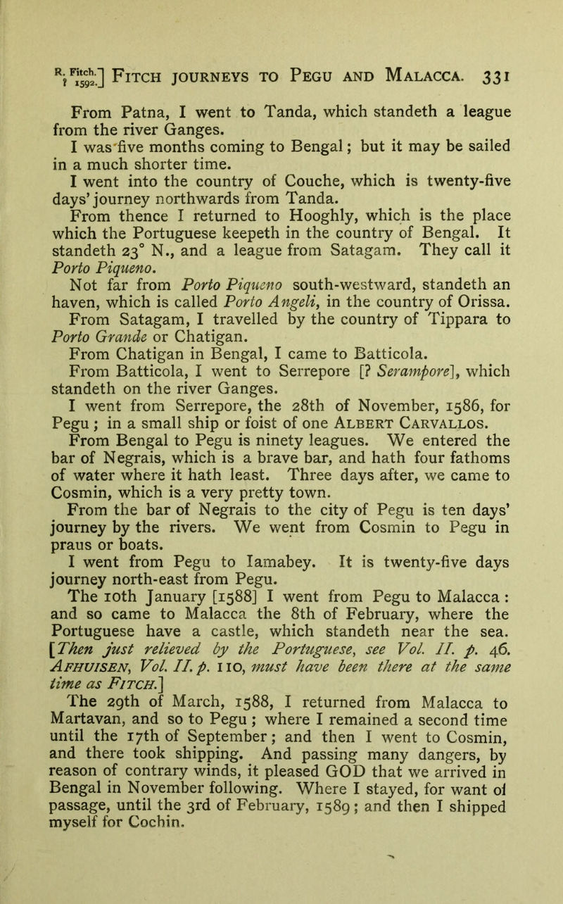 From Patna, I wont to Tanda, which standeth a league from the river Ganges. I was'five months coming to Bengal; but it may be sailed in a much shorter time. I went into the country of Couche, which is twenty-five days’journey northwards from Tanda. From thence I returned to Hooghly, which is the place which the Portuguese keepeth in the country of Bengal. It standeth 23° N., and a league from Satagam. They call it Porto Piqueno. Not far from Porto Piqueno south-westward, standeth an haven, which is called Porto Angeli^ in the country of Orissa. From Satagam, I travelled by the country of Tippara to Porto Grande or Chatigan. From Chatigan in Bengal, I came to Batticola. From Batticola, I went to Serrepore [? Serampore], which standeth on the river Ganges. I went from Serrepore, the 28th of November, 1586, for Pegu ; in a small ship or foist of one Albert Carvallos. From Bengal to Pegu is ninety leagues. We entered the bar of Negrais, which is a brave bar, and hath four fathoms of water where it hath least. Three days after, we came to Cosmin, which is a very pretty town. From the bar of Negrais to the city of Pegu is ten days’ journey by the rivers. We went from Cosmin to Pegu in praus or boats. I went from Pegu to lamabey. It is twenty-five days journey north-east from Pegu. The loth January [1588] I went from Pegu to Malacca : and so came to Malacca the 8th of February, where the Portuguese have a castle, which standeth near the sea. [Then just relieved by the Portuguese, see Vol. II. p. 46. Afhuisen, Vol. IL p. 110, must have been there at the same time as F/tch.] The 2gth of March, 1588, I returned from Malacca to Martavan, and so to Pegu ; where I remained a second time until the 17th of September; and then I went to Cosmin, and there took shipping. And passing many dangers, by reason of contrary winds, it pleased GOD that we arrived in Bengal in November following. Where I stayed, for want ol passage, until the 3rd of February, 1589; and then I shipped myself for Cochin.