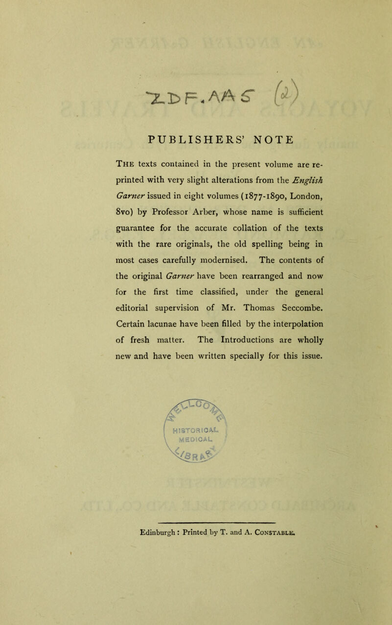 'Xl^F.AA^ (^) PUBLISHERS’ NOTE The texts contained in the present volume are re- printed with very slight alterations from the English Garner issued in eight volumes (1877-1890, London, 8vo) by Professor Arber, whose name is sufficient guarantee for the accurate collation of the texts with the rare originals, the old spelling being in most cases carefully modernised. The contents of the original Garner have been rearranged and now for the first time classified, under the general editorial supervision of Mr. Thomas Seccombe. Certain lacunae have been filled by the interpolation of fresh matter. The Introductions are wholly new and have been written specially for this issue. Edinburgh : Printed by T. and A. Constable.