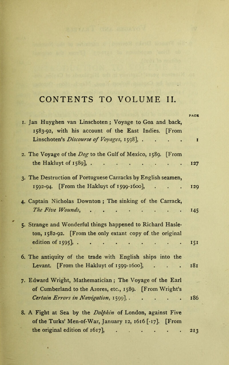 CONTENTS TO VOLUME II. 1. Jan Huyghen van Linschoten ; Voyage to Goa and back, 1583-92, with his account of the East Indies. [From Linschoten*s Discourse 0/Voya£-es, . . . . 2. The Voyage of the Do^ to the Gulf of Mexico, 1589. [From the Hakluyt of 1589], 3. The Destruction of Portuguese Carracks by English seamen, 1592-94. [From the Hakluyt of 1599-1600], 4. Captain Nicholas Downton ; The sinking of the Carrack, TAe Five Wounds, 5. Strange and Wonderful things happened to Richard Hasle- ton, 1582-92. [From the only extant copy of the original edition of 1595], 6. The antiquity of the trade with English ships into the Levant. [From the Hakluyt of 1599-1600], 7. Edward Wright, Mathematician ; The Voyage of the Earl of Cumberland to the Azores, etc., 1589. [From Wright’s Certain Errors in Navigation, 1599], 8. A Fight at Sea by the Dolphin of London, against Five of the Turks’ Men-of-War, January 12, 1616 [-17]. [From the original edition of 1617], PAGB I 127 129 145 I5I I8I 186 213