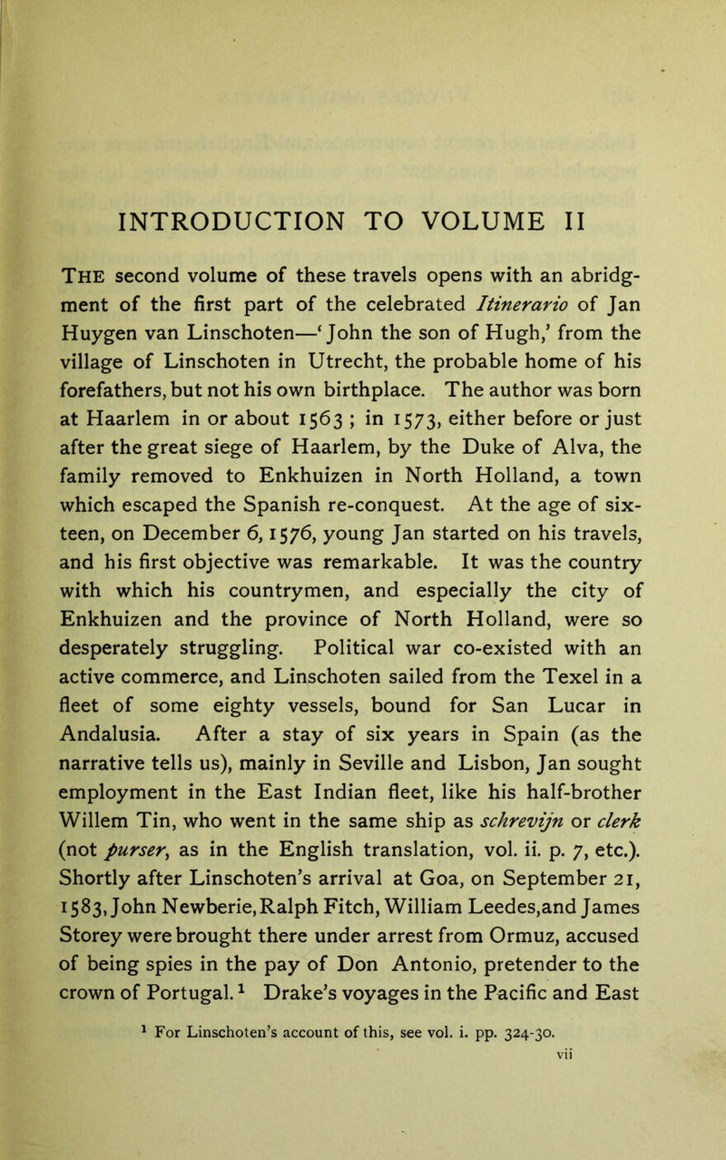 The second volume of these travels opens with an abridg- ment of the first part of the celebrated Itinerario of Jan Huygen van Linschoten—‘John the son of Hugh,’ from the village of Linschoten in Utrecht, the probable home of his forefathers, but not his own birthplace. The author was born at Haarlem in or about 1563 ; in 1573, either before or just after the great siege of Haarlem, by the Duke of Alva, the family removed to Enkhuizen in North Holland, a town which escaped the Spanish re-conquest. At the age of six- teen, on December 6,1576, young Jan started on his travels, and his first objective was remarkable. It was the country with which his countrymen, and especially the city of Enkhuizen and the province of North Holland, were so desperately struggling. Political war co-existed with an active commerce, and Linschoten sailed from the Texel in a fleet of some eighty vessels, bound for San Lucar in Andalusia. After a stay of six years in Spain (as the narrative tells us), mainly in Seville and Lisbon, Jan sought employment in the East Indian fleet, like his half-brother Willem Tin, who went in the same ship as schrevijn or clerk (not purser^ as in the English translation, vol. ii. p. 7, etc.). Shortly after Linschoten’s arrival at Goa, on September 21, 1583, John Newberie,Ralph Fitch, William Leedes,and James Storey were brought there under arrest from Ormuz, accused of being spies in the pay of Don Antonio, pretender to the crown of Portugal. ^ Drake’s voyages in the Pacific and East ^ For Linschoten’s account of this, see vol. i. pp. 324-30.