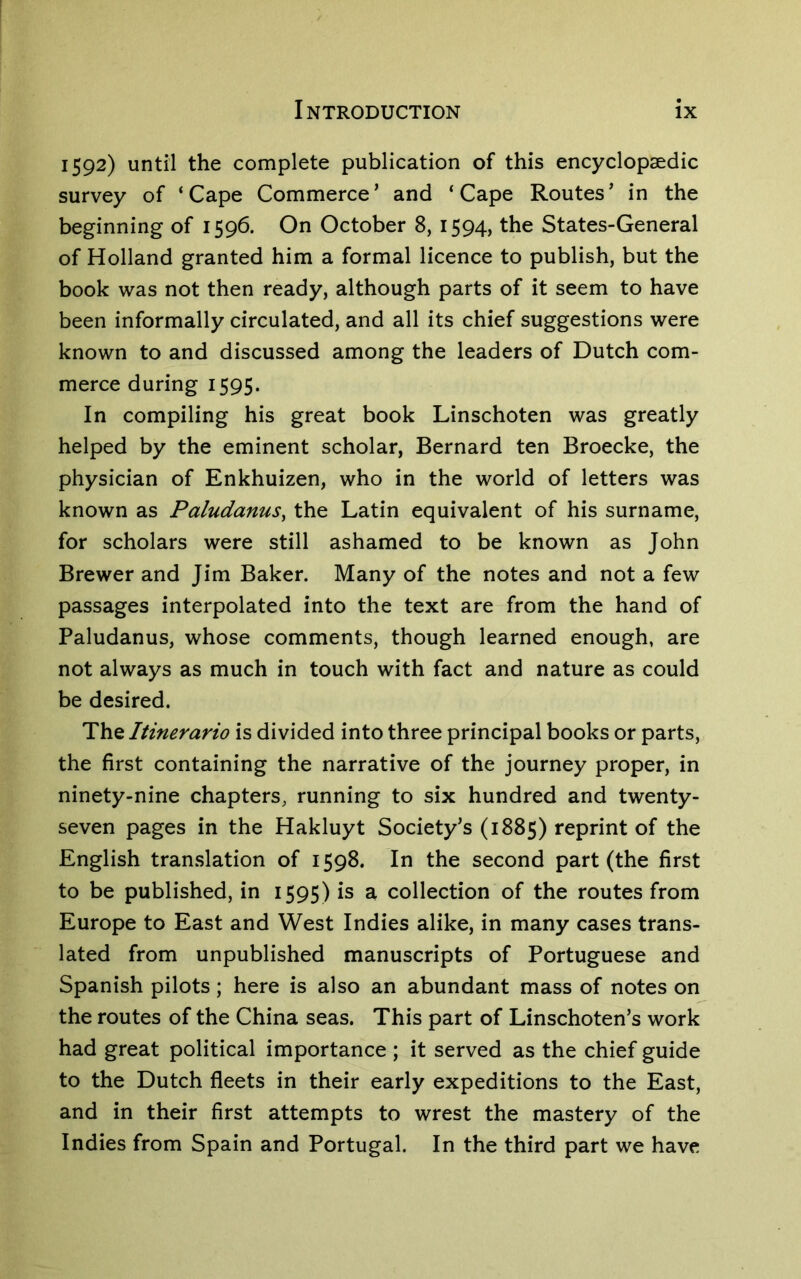 1592) until the complete publication of this encyclopaedic survey of ‘Cape Commerce’ and ‘Cape Routes’ in the beginning of 1596. On October 8, 1594, the States-General of Holland granted him a formal licence to publish, but the book was not then ready, although parts of it seem to have been informally circulated, and all its chief suggestions were known to and discussed among the leaders of Dutch com- merce during 1595. In compiling his great book Linschoten was greatly helped by the eminent scholar, Bernard ten Broecke, the physician of Enkhuizen, who in the world of letters was known as Paludanus^ the Latin equivalent of his surname, for scholars were still ashamed to be known as John Brewer and Jim Baker. Many of the notes and not a few passages interpolated into the text are from the hand of Paludanus, whose comments, though learned enough, are not always as much in touch with fact and nature as could be desired. The Itinerario is divided into three principal books or parts, the first containing the narrative of the journey proper, in ninety-nine chapters, running to six hundred and twenty- seven pages in the Hakluyt Society’s (1885) reprint of the English translation of 1598. In the second part (the first to be published, in 1595) is a collection of the routes from Europe to East and West Indies alike, in many cases trans- lated from unpublished manuscripts of Portuguese and Spanish pilots; here is also an abundant mass of notes on the routes of the China seas. This part of Linschoten’s work had great political importance ; it served as the chief guide to the Dutch fleets in their early expeditions to the East, and in their first attempts to wrest the mastery of the Indies from Spain and Portugal. In the third part we have