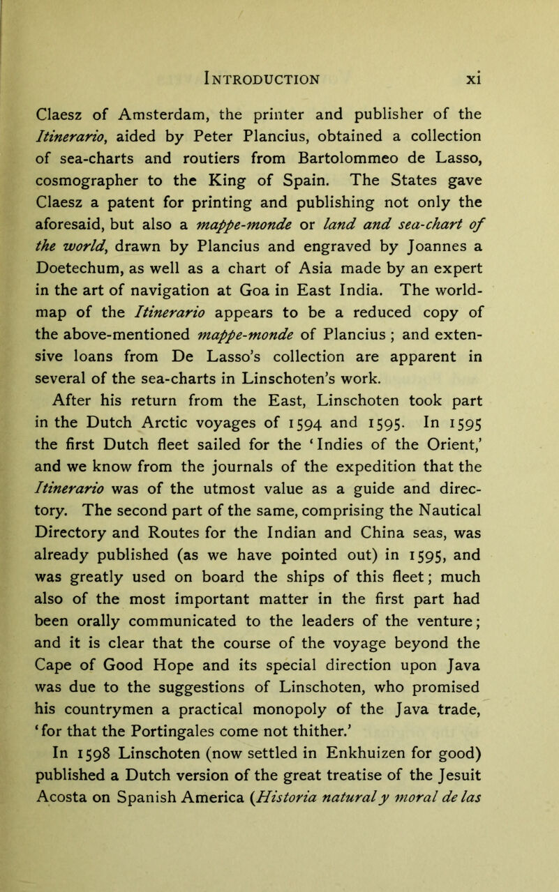 Claesz of Amsterdam, the printer and publisher of the ItinerariOy aided by Peter Plancius, obtained a collection of sea-charts and routiers from Bartolommeo de Lasso, cosmographer to the King of Spain. The States gave Claesz a patent for printing and publishing not only the aforesaid, but also a mappe-monde or land and sea-chart of the worlds drawn by Plancius and engraved by Joannes a Doetechum, as well as a chart of Asia made by an expert in the art of navigation at Goa in East India. The world- map of the Itinerario appears to be a reduced copy of the above-mentioned mappe-monde of Plancius ; and exten- sive loans from De Lasso’s collection are apparent in several of the sea-charts in Linschoten’s work. After his return from the East, Linschoten took part in the Dutch Arctic voyages of 1594 and 1595. In 1595 the first Dutch fleet sailed for the ‘Indies of the Orient,’ and we know from the journals of the expedition that the Itinerario was of the utmost value as a guide and direc- tory. The second part of the same, comprising the Nautical Directory and Routes for the Indian and China seas, was already published (as we have pointed out) in 1595, and was greatly used on board the ships of this fleet; much also of the most important matter in the first part had been orally communicated to the leaders of the venture; and it is clear that the course of the voyage beyond the Cape of Good Hope and its special direction upon Java was due to the suggestions of Linschoten, who promised his countrymen a practical monopoly of the Java trade, ‘ for that the Portingales come not thither.’ In 1598 Linschoten (now settled in Enkhuizen for good) published a Dutch version of the great treatise of the Jesuit Acosta on Spanish America (Historia naturaly moral delas