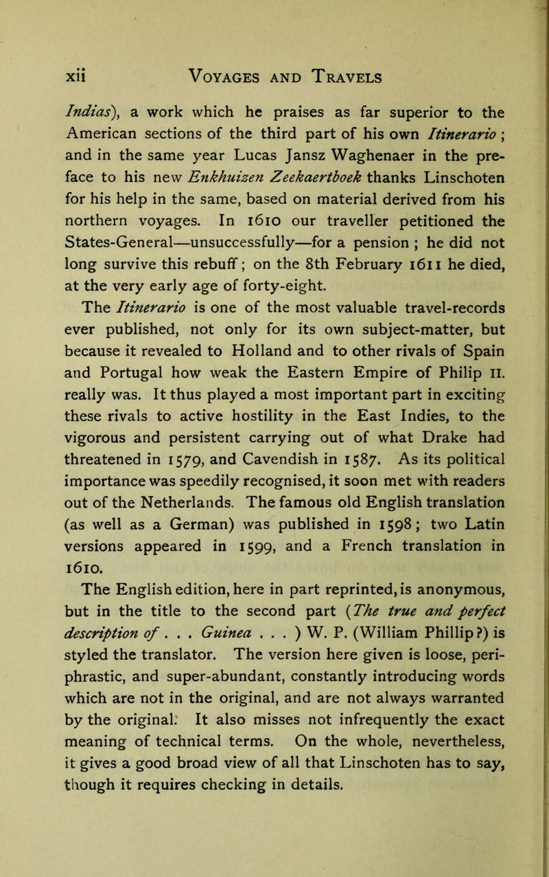 Indias)^ a work which he praises as far superior to the American sections of the third part of his own Itinerario ; and in the same year Lucas Jansz Waghenaer in the pre- face to his new Enkhuizen Zeekaertboek thanks Linschoten for his help in the same, based on material derived from his northern voyages. In i6io our traveller petitioned the States-General—unsuccessfully—for a pension ; he did not long survive this rebuff; on the 8th February i6ii he died, at the very early age of forty-eight. The Itinerario is one of the most valuable travel-records ever published, not only for its own subject-matter, but because it revealed to Holland and to other rivals of Spain and Portugal how weak the Eastern Empire of Philip II. really was. It thus played a most important part in exciting these rivals to active hostility in the East Indies, to the vigorous and persistent carrying out of what Drake had threatened in 1579, and Cavendish in 1587. As its political importance was speedily recognised, it soon met with readers out of the Netherlands. The famous old English translation (as well as a German) was published in 1598; two Latin versions appeared in 1599, and a French translation in 1610. The English edition, here in part reprinted, is anonymous, but in the title to the second part {The true and perfect description of , Guinea . . . ) W. P. (William Phillip ?) is styled the translator. The version here given is loose, peri- phrastic, and super-abundant, constantly introducing words which are not in the original, and are not always warranted by the original.' It also misses not infrequently the exact meaning of technical terms. On the whole, nevertheless, it gives a good broad view of all that Linschoten has to say, though it requires checking in details.