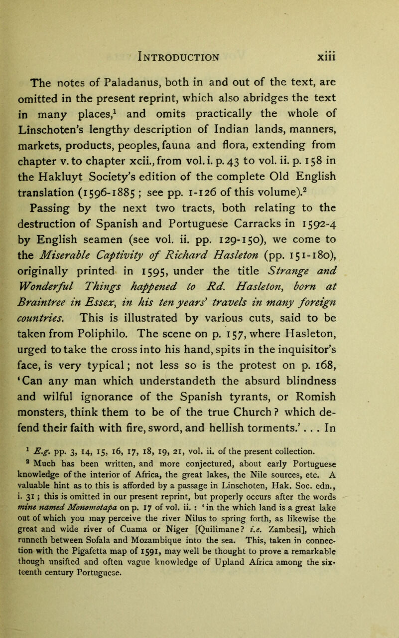 The notes of Paladanus, both in and out of the text, are omitted in the present reprint, which also abridges the text in many places,^ and omits practically the whole of Linschoten^s lengthy description of Indian lands, manners, markets, products, peoples, fauna and flora, extending from chapter v. to chapter xcii.,from vol. i. p. 43 to vol. ii. p. 158 in the Hakluyt Society’s edition of the complete Old English translation (1596-1885 ; see pp. 1-126 of this volume).^ Passing by the next two tracts, both relating to the destruction of Spanish and Portuguese Carracks in 1592-4 by English seamen (see vol. ii. pp. 129-150), we come to the Miserable Captivity of Richard Hasleton (pp. 151-180), originally printed in 1595, under the title Strange and Wonderful Things happened to Rd, Hasleton^ born at Braintree in Essex^ in his ten years' travels in many foreign countries. This is illustrated by various cuts, said to be taken from Poliphilo. The scene on p. 157, where Hasleton, urged to take the cross into his hand, spits in the inquisitor’s face, is very typical; not less so is the protest on p. 168, ‘Can any man which understandeth the absurd blindness and wilful ignorance of the Spanish tyrants, or Romish monsters, think them to be of the true Church ? which de- fend their faith with fire, sword, and hellish torments.’... In ^ E.g. pp. 3, 14, 15, 16, 17, 18, 19, 21, vol. ii. of the present collection. ^ Much has been written, and more conjectured, about early Portuguese knowledge of the interior of Africa, the great lakes, the Nile sources, etc. A valuable hint as to this is afforded by a passage in Linschoten, Hak. Soc. edn., i. 31 ; this is omitted in our present reprint, but properly occurs after the words mine named Mononiotapa on p. 17 of vol. ii. : ‘ in the which land is a great lake out of which you may perceive the river Nilus to spring forth, as likewise the great and wide river of Cuama or Niger [Quilimane? i.e. Zambesi], which runneth between Sofala and Mozambique into the sea. This, taken in connec- tion with the Pigafetta map of 1591, may well be thought to prove a remarkable though unsifted and often vague knowledge of Upland Africa among the six- teenth century Portuguese.