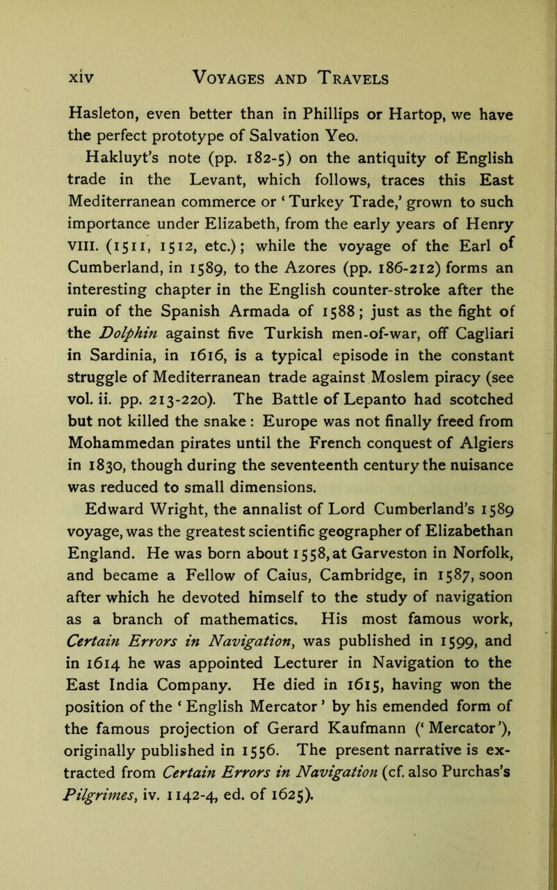 Hasleton, even better than in Phillips or Hartop, we have the perfect prototype of Salvation Yeo. Hakluyt’s note (pp. 182-5) on the antiquity of English trade in the Levant, which follows, traces this East Mediterranean commerce or ‘Turkey Trade,’ grown to such importance under Elizabeth, from the early years of Henry VIII. (1511, 1512, etc.); while the voyage of the Earl o^ Cumberland, in 1589, to the Azores (pp. 186-212) forms an interesting chapter in the English counter-stroke after the ruin of the Spanish Armada of 1588; just as the fight of the Dolphin against five Turkish men-of-war, off Cagliari in Sardinia, in 1616, is a typical episode in the constant struggle of Mediterranean trade against Moslem piracy (see vol. ii. pp. 213-220). The Battle of Lepanto had scotched but not killed the snake : Europe was not finally freed from Mohammedan pirates until the French conquest of Algiers in 1830, though during the seventeenth century the nuisance was reduced to small dimensions. Edward Wright, the annalist of Lord Cumberland’s 1589 voyage, was the greatest scientific geographer of Elizabethan England. He was born about 1558, at Garveston in Norfolk, and became a Fellow of Caius, Cambridge, in 1587, soon after which he devoted himself to the study of navigation as a branch of mathematics. His most famous work. Certain Errors in Navigation^ was published in 1599, and in 1614 he was appointed Lecturer in Navigation to the East India Company. He died in 1615, having won the position of the ‘ English Mercator ’ by his emended form of the famous projection of Gerard Kaufmann (‘Mercator’), originally published in 1556. The present narrative is ex- tracted from Certain Errors in Navigation (cf. also Purchas’s Pilgrimes^ iv. 1142-4, ed. of 1625).