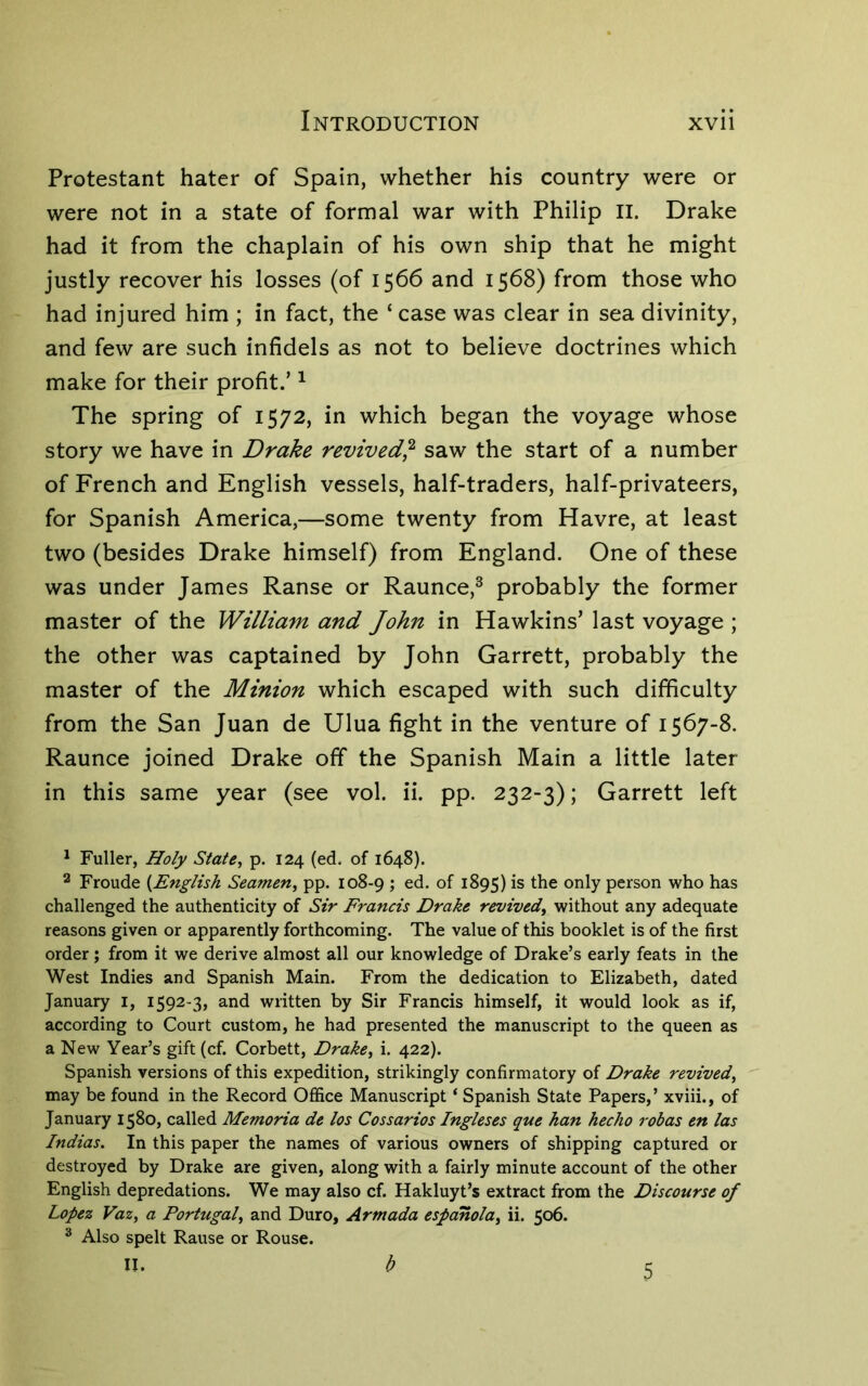 Protestant hater of Spain, whether his country were or were not in a state of formal war with Philip II. Drake had it from the chaplain of his own ship that he might justly recover his losses (of 1566 and 1568) from those who had injured him ; in fact, the ‘ case was clear in sea divinity, and few are such infidels as not to believe doctrines which make for their profit.’ ^ The spring of 1572, in which began the voyage whose story we have in Drake revived^ saw the start of a number of French and English vessels, half-traders, half-privateers, for Spanish America,—some twenty from Havre, at least two (besides Drake himself) from England. One of these was under James Ranse or Raunce,^ probably the former master of the William and John in Hawkins’ last voyage ; the other was captained by John Garrett, probably the master of the Minion which escaped with such difficulty from the San Juan de Ulua fight in the venture of 1567-8. Raunce joined Drake off the Spanish Main a little later in this same year (see vol. ii. pp. 232-3); Garrett left ^ Fuller, Holy Statej p. 124 (ed. of 1648). 2 Froude {English Seamen^ pp. 108-9 ; ed. of 1895) is the only person who has challenged the authenticity of Sir Francis Drake revived^ without any adequate reasons given or apparently forthcoming. The value of this booklet is of the first order; from it we derive almost all our knowledge of Drake’s early feats in the West Indies and Spanish Main. From the dedication to Elizabeth, dated January i, 1592-3, and written by Sir Francis himself, it would look as if, according to Court custom, he had presented the manuscript to the queen as a New Year’s gift (cf. Corbett, Drake, i. 422). Spanish versions of this expedition, strikingly confirmatory of Drake revived, may be found in the Record Office Manuscript ‘ Spanish State Papers,’ xviii., of January 1580, called Memoria de los Cossarios Ingleses que han hecho robas en las Indias. In this paper the names of various owners of shipping captured or destroyed by Drake are given, along with a fairly minute account of the other English depredations. We may also cf. Hakluyt’s extract from the Discourse of Lopez Vaz, a Portugal, and Duro, Armada espanola, ii. 506. ^ Also spelt Rause or Rouse. b 5