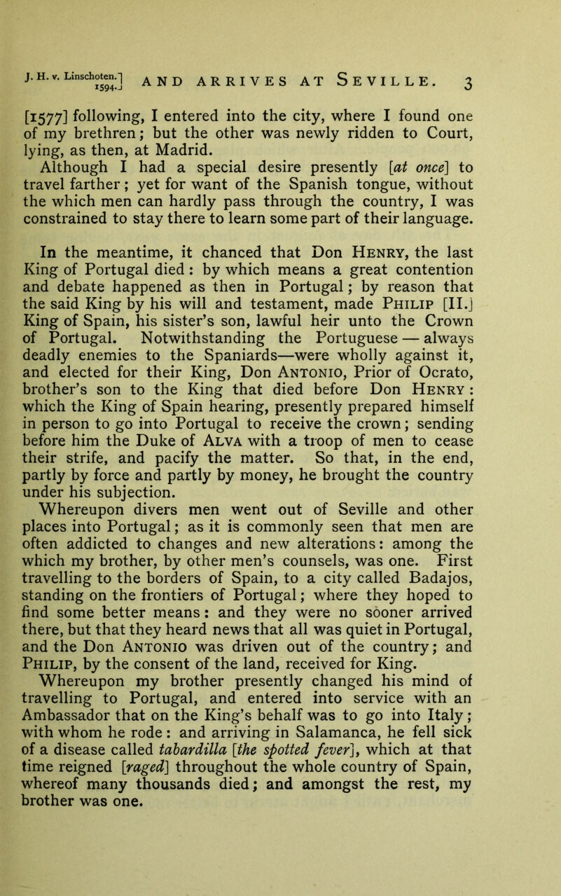 [1577] following, I entered into the city, where I found one of my brethren; but the other was newly ridden to Court, lying, as then, at Madrid. Although I had a special desire presently [at once] to travel farther; yet for want of the Spanish tongue, without the which men can hardly pass through the country, I was constrained to stay there to learn some part of their language. In the meantime, it chanced that Don Henry, the last King of Portugal died : by which means a great contention and debate happened as then in Portugal; by reason that the said King by his will and testament, made Philip [Il.j King of Spain, his sister’s son, lawful heir unto the Crown of Portugal. Notwithstanding the Portuguese — always deadly enemies to the Spaniards—were wholly against it, and elected for their King, Don Antonio, Prior of Ocrato, brother’s son to the King that died before Don Henry : which the King of Spain hearing, presently prepared himself in person to go into Portugal to receive the crown; sending before him the Duke of Alva with a troop of men to cease their strife, and pacify the matter. So that, in the end, partly by force and partly by money, he brought the country under his subjection. Whereupon divers men went out of Seville and other places into Portugal; as it is commonly seen that men are often addicted to changes and new alterations: among the which my brother, by other men’s counsels, was one. First travelling to the borders of Spain, to a city called Badajos, standing on the frontiers of Portugal; where they hoped to find some better means: and they were no sooner arrived there, but that they heard news that all was quiet in Portugal, and the Don Antonio was driven out of the country; and Philip, by the consent of the land, received for King. Whereupon my brother presently changed his mind of travelling to Portugal, and entered into service with an Ambassador that on the King’s behalf was to go into Italy ; with whom he rode : and arriving in Salamanca, he fell sick of a disease called tahardilla [the spotted fever], which at that time reigned [raged] throughout the whole country of Spain, whereof many thousands died; and amongst the rest, my brother was one.