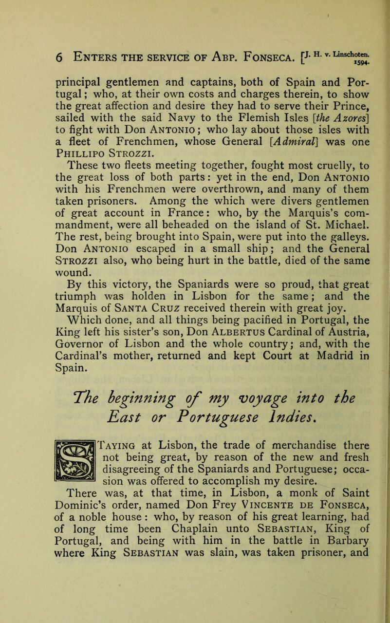 principal gentlemen and captains, both of Spain and Por- tugal ; who, at their own costs and charges therein, to show the great affection and desire they had to serve their Prince, sailed with the said Navy to the Flemish Isles [the Azores] to fight with Don Antonio ; who lay about those isles with a fleet of Frenchmen, whose General [Admiral] was one Phillipo Strozzi. These two fleets meeting together, fought most cruelly, to the great loss of both parts: yet in the end, Don Antonio with his Frenchmen were overthrown, and many of them taken prisoners. Among the which were divers gentlemen of great account in France: who, by the Marquis’s com- mandment, were all beheaded on the island of St. Michael. The rest, being brought into Spain, were put into the galleys. Don Antonio escaped in a small ship; and the General Strozzi also, who being hurt in the battle, died of the same wound. By this victory, the Spaniards were so proud, that great triumph was holden in Lisbon for the same; and the Marquis of Santa Cruz received therein with great joy. Which done, and all things being pacified in Portugal, the King left his sister’s son, Don Albertus Cardinal of Austria, Governor of Lisbon and the whole country; and, with the Cardinal’s mother, returned and kept Court at Madrid in Spain. ‘The beginning of my voyage into the East or Portuguese Indies. Taying at Lisbon, the trade of merchandise there not being great, by reason of the new and fresh disagreeing of the Spaniards and Portuguese; occa- sion was offered to accomplish my desire. There was, at that time, in Lisbon, a monk of Saint Dominic’s order, named Don Frey Vincente de Fonseca, of a noble house : who, by reason of his great learning, had of long time been Chaplain unto Sebastian, King of Portugal, and being with him in the battle in Barbary where King Sebastian was slain, was taken prisoner, and
