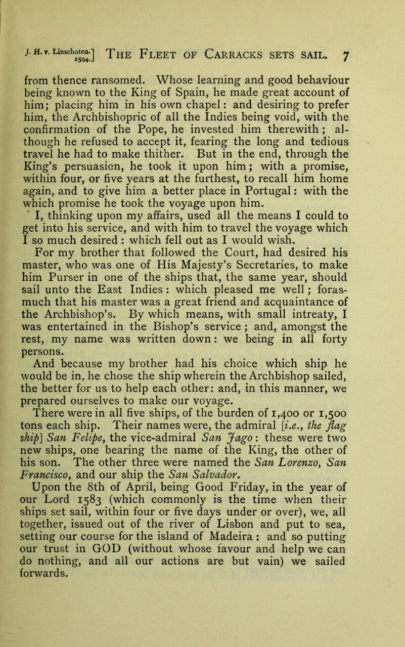 from thence ransomed. Whose learning and good behaviour being known to the King of Spain, he made great account of him; placing him in his own chapel: and desiring to prefer him, the Archbishopric of all the Indies being void, with the confirmation of the Pope, he invested him therewith ; al- though he refused to accept it, fearing the long and tedious travel he had to make thither. But in the end, through the King’s persuasion, he took it upon him; with a promise, within four, or five years at the furthest, to recall him home again, and to give him a better place in Portugal: with the which promise he took the voyage upon him. I, thinking upon my affairs, used all the means I could to get into his service, and with him to travel the voyage which I so much desired : which fell out as I would wish. For my brother that followed the Court, had desired his master, who was one of His Majesty’s Secretaries, to make him Purser in one of the ships that, the same year, should sail unto the East Indies : which pleased me well; foras- much that his master was a great friend and acquaintance of the Archbishop’s. By which means, with small intreaty, I was entertained in the Bishop’s service ; and, amongst the rest, my name was written down: we being in all forty persons. And because my brother had his choice which ship he would be in, he chose the ship wherein the Archbishop sailed, the better for us to help each other: and, in this manner, we prepared ourselves to make our voyage. There were in all five ships, of the burden of 1,400 or 1,500 tons each ship. Their names were, the admiral the flag ship] San Felipe^ the vice-admiral San Jago: these were two new ships, one bearing the name of the King, the other of his son. The other three were named the San Lorenzo^ San Francisco, and our ship the San Salvador, Upon the 8th of April, being Good Friday, in the year of our Lord 1583 (which commonly is the time when their ships set sail, within four or five days under or over), we, all together, issued out of the river of Lisbon and put to sea, setting our course for the island of Madeira : and so putting our trust in GOD (without whose favour and help we can do nothing, and all our actions are but vain) we sailed forwards.