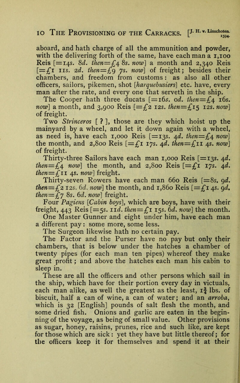 lo The Provisioning of the Carracks. [J-h. v. Linschoten. aboard, and hath charge of all the ammunition and powder, with the delivering forth of the same, have each man a i,ioo Reis [=145. M. ihen—£\ 8s. now] a month and 2,340 Reis [=;fi IIS. 2d. then=£g 7s. now] of freight; besides their chambers, and freedom from customs: as also all other officers, sailors, pikemen, shot [harquehusiers] etc. have, every man after the rate, and every one that serveth in the ship. The Cooper hath three ducats [^ibs*. od. then=£/\. i6s. now] a month, and 3,900 Reis [=£2 12s. then=£i^ 12s. now] of freight. Two Strinceros [ ? ], those are they which hoist up the mainyard by a wheel, and let it down again with a wheel, as need is, have each 1,000 Reis [=135. ^d. then=£^ now] the month, and 2,800 Reis [=£'l 17s. /[d. then=£ii 4s. now] of freight. Thirty-three Sailors have each man 1,000 Reis [=135. /[d. then=£^ now] the month, and 2,800 Reis [=£'l 17s. /^d. then—£11. 4s. now] freight. Thirty-seven Rowers have each man 660 Reis [=85. gd. then=£2 12s. 6d. now] the month, and 1,860 Reis [=3^1 4s. gd, then=£y 8s. 6d. now] freight. Four Pagiens [Cabin boys\ which are boys, have with their freight, 443 Reis [=55. iid. then—£i 15s. 6d. now] the month. One Master Gunner and eight under him, have each man a different pay: some more, some less. The Surgeon likewise hath no certain pay. The Factor and the Purser have no pay but only their chambers, that is below under the hatches a chamber of twenty pipes (for each man ten pipes) whereof they make great profit; and above the hatches each man his cabin to sleep in. These are all the officers and other persons which sail in the ship, which have for their portion every day in victuals, each man alike, as well the greatest as the least, ij lbs. of biscuit, half a can of wine, a can of water; and an arroba, which is 32 [English] pounds of salt flesh the month, and some dried fish. Onions and garlic are eaten in the begin- ning of the voyage, as being of small value. Other provisions as sugar, honey, raisins, prunes, rice and such like, are kept for those which are sick : yet they have but little thereof; for the officers keep it for themselves and spend it at their