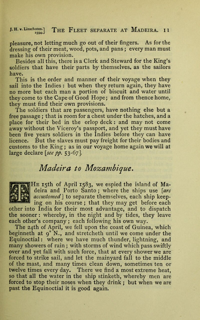 i594*J pleasure, not letting much go out of their fingers. As for the dressing of their meat, wood, pots, and pans ; every man must make his own provision. Besides all this, there is a Clerk and Steward for the King’s soldiers that have their parts by themselves, as the sailors have. This is the order and manner of their voyage when they sail into the Indies : but when they return again, they have no more but each man a portion of biscuit and water until they come to the Cape of Good Hope; and from thence home, they must find their own provisions. The soldiers that are passengers, have nothing else but a free passage; that is room for a chest under the hatches, and a place for their bed in the orlop deck: and may not come away without the Viceroy’s passport, and yet they must have been five years soldiers in the Indies before they can have licence. But the slaves must pay freight for their bodies and customs to the King; as in our voyage home again we will at large declare [se^ pp. 53-67]. Madeira to Mozambique. He 15th of April 1583, we espied the island of Ma- deira and Porto Santo ; where the ships use [are accustomed] to separate themselves, each ship keep- ing on his course ; that they may get before each other into India for their most advantage, and to dispatch the sooner: whereby, in the night and by tides, they leave each other’s company ; each following his own way. The 24th of April, we fell upon the coast of Guinea, which beginneth at 9° N., and stretcheth until we come under the Equinoctial: where we have much thunder, lightning, and many showers of rain ; with storms of wind which pass swiftly over and yet fall with such force, that at every shower we are forced to strike sail, and let the mainyard fall to the middle of the mast, and many times clean down, sometimes ten or twelve times every day. There we find a most extreme heat, so that all the water in the ship stinketh, whereby men are forced to stop their noses when they drink ; but when we are past the Equinoctial it is good again.