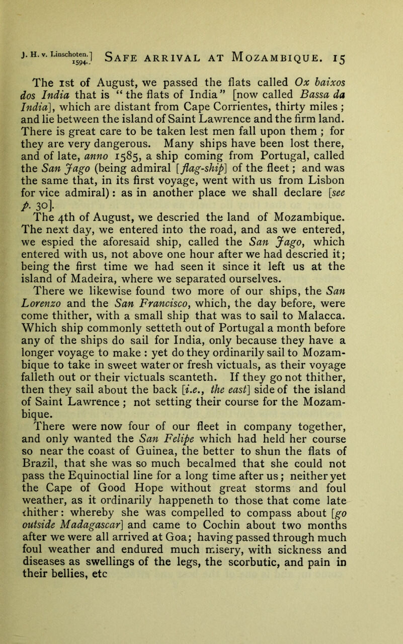 The 1st of August, we passed the fiats called Ox baixos dos India that is “ the fiats of India” [now called Bassa da India] j which are distant from Cape Corrientes, thirty miles ; and lie between the island of Saint Lawrence and the firm land. There is great care to be taken lest men fall upon them ; for they are very dangerous. Many ships have been lost there, and of late, anno 1585, a ship coming from Portugal, called the San Jago (being admiral [flag-ship] of the fleet; and was the same that, in its first voyage, went with us from Lisbon for vice admiral): as in another place we shall declare [see p- 30]. The 4th of August, we descried the land of Mozambique. The next day, we entered into the road, and as we entered, we espied the aforesaid ship, called the San JagOy which entered with us, not above one hour after we had descried it; being the first time we had seen it since it left us at the island of Madeira, where we separated ourselves. There we likewise found two more of our ships, the San Lorenzo and the San Francisco^ which, the day before, were come thither, with a small ship that was to sail to Malacca. Which ship commonly setteth out of Portugal a month before any of the ships do sail for India, only because they have a longer voyage to make : yet do they ordinarily sail to Mozam- bique to take in sweet water or fresh victuals, as their voyage falleth out or their victuals scanteth. If they go not thither, then they sail about the back [i.e,^ the east] side of the island of Saint Lawrence ; not setting their course for the Mozam- bique. There were now four of our fleet in company together, and only wanted the San Felipe which had held her course so near the coast of Guinea, the better to shun the fiats of Brazil, that she was so much becalmed that she could not pass the Equinoctial line for a long time after us; neither yet the Cape of Good Hope without great storms and foul weather, as it ordinarily happeneth to those that come late thither: whereby she was compelled to compass about [go outside Madagascar] and came to Cochin about two months after we were all arrived at Goa; having passed through much foul weather and endured much misery, with sickness and diseases as swellings of the legs, the scorbutic, and pain in their bellies, etc