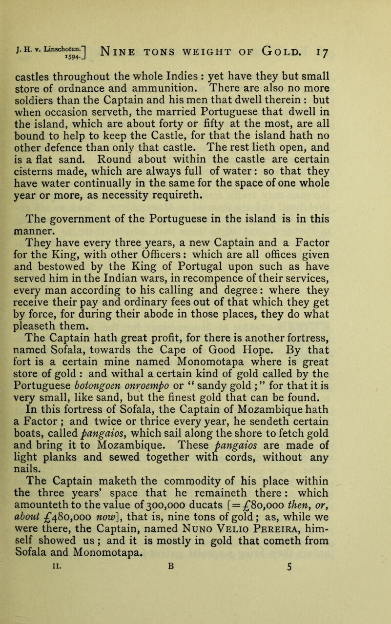 castles throughout the whole Indies : yet have they but small store of ordnance and ammunition. There are also no more soldiers than the Captain and his men that dwell therein : but when occasion serveth, the married Portuguese that dwell in the island, which are about forty or fifty at the most, are all bound to help to keep the Castle, for that the island hath no other defence than only that castle. The rest lieth open, and is a flat sand. Round about within the castle are certain cisterns made, which are always full of water: so that they have water continually in the same for the space of one whole year or more, as necessity requireth. The government of the Portuguese in the island is in this manner. They have every three years, a new Captain and a Factor for the King, with other Officers: which are all offices given and bestowed by the King of Portugal upon such as have served him in the Indian wars, in recompence of their services, every man according to his calling and degree: where they receive their pay and ordinary fees out of that which they get by force, for during their abode in those places, they do what pleaseth them. The Captain hath great profit, for there is another fortress, named Sofala, towards the Cape of Good Hope. By that fort is a certain mine named Monomotapa where is great store of gold : and withal a certain kind of gold called by the Portuguese botongoen onroempo or sandy gold ; ” for that it is very small, like sand, but the finest gold that can be found. In this fortress of Sofala, the Captain of Mozambique hath a Factor; and twice or thrice every year, he sendeth certain boats, called pangaioSy which sail along the shore to fetch gold and bring it to Mozambique. These pangaios are made of light planks and sewed together with cords, without any nails. The Captain maketh the commodity of his place within the three years’ space that he remaineth there; which amounteth to the value of 300,000 ducats 80,000 theUy or, about £480,000 now], that is, nine tons of gold; as, while we were there, the Captain, named Nuno Velio Pereira, him- self showed us ; and it is mostly in gold that cometh from Sofala and Monomotapa. II. B 5