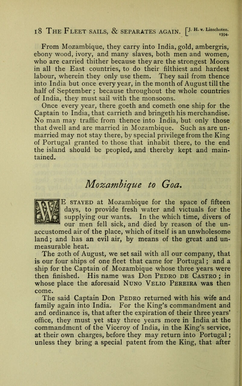 From Mozambique, they carry into India, gold, ambergris, ebony wood, ivory, and many slaves, both men and women, who are carried thither because they are the strongest Moors in all the East countries, to do their filthiest and hardest labour, wherein they only use them. They sail from thence into India but once every year, in the month of August till the half of September ; because throughout the whole countries of India, they must sail with the monsoons. Once every year, there goeth and cometh one ship for the Captain to India, that carrieth and bringeth his merchandise. No man may traffic from thence into India, but only those that dwell and are married in Mozambique. Such as are un- married ma}^ not stay there, by special privilege from the King of Portugal granted to those that inhabit there, to the end the island should be peopled, and thereby kept and main- tained. Mozambique to Goa, E stayed at Mozambique for the space of fifteen days, to provide fresh water and victuals for the supplying our wants. In the which time, divers of our men fell sick, and died by reason of the un- accustomed air of the place, which of itself is an unwholesome land; and has an evil air, by means of the great and un- measurable heat. The 2oth of August, we set sail with all our company, that is our four ships of one fleet that came for Portugal; and a ship for the Captain of Mozambique whose three years were then finished. His name was Don Pedro de Castro ; in whose place the aforesaid Nuno Velio Pereira was then come. The said Captain Don Pedro returned with his wife and family again into India. For the King’s commandment and and ordinance is, that after the expiration of their three years’ office, they must yet stay three years more in India at the commandment of the Viceroy of India, in the King’s service, at their own charges, before they may return into Portugal; unless they bring a special patent from the King, that after