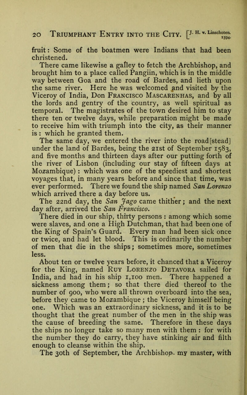 fruit: Some of the boatmen were Indians that had been christened. There came likewise a galley to fetch the Archbishop, and brought him to a place called Pangiin, which is in the middle way between Goa and the road of Bardes, and lieth upon the same river. Here he was welcomed ^and visited by the Viceroy of India, Don Francisco Mascarenhas, and by all the lords and gentry of the country, as well spiritual as temporal. The magistrates of the town desired him to stay there ten or twelve days, while preparation might be made to receive him with triumph into the city, as their manner is : which he granted them. The same day, we entered the river into the road [stead] under the land of Bardes, being the 21st of September 1583, and five months and thirteen days after our putting forth of the river of Lisbon (including our stay of fifteen days at Mozambique) : which was one of the speediest and shortest voyages that, in many years before and since that time, was ever performed. There we found the ship named San Lorenzo which arrived there a day before us. The 22nd day, the San Jago came thither; and the next day after, arrived the San Francisco. There died in our ship, thirty persons ; among which some were slaves, and one a High Dutchman, that had been one of the King of Spain’s Guard. Every man had been sick once or twice, and had let blood. This is ordinarily the number of men that die in the ships; sometimes more, sometimes less. About ten or twelve years before, it chanced that a Viceroy for the King, named Ruy Lorenzo Detavora sailed for India, and had in his ship 1,100 men. There happened a sickness among them; so that there died thereof to the number of 900, who were all thrown overboard into the sea, before they came to Mozambique ; the Viceroy himself being one. Which was an extraordinary sickness, and it is to be thought that the great number of the men in the ship was the cause of breeding the same. Therefore in these days the ships no longer take so many men with them : for with the number they do carry, they have stinking air and filth enough to cleanse within the ship. The 30th of September, the Archbishop- my master, with